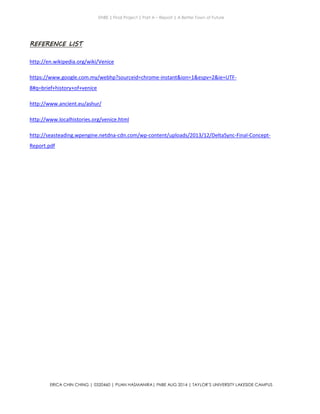 ENBE | Final Project | Part A – Report | A Better Town of Future
ERICA CHIN CHING | 0320460 | PUAN HASMANIRA| FNBE AUG 2014 | TAYLOR’S UNIVERSITY LAKESIDE CAMPUS
REFERENCE LIST
http://en.wikipedia.org/wiki/Venice
https://www.google.com.my/webhp?sourceid=chrome-instant&ion=1&espv=2&ie=UTF-
8#q=brief+history+of+venice
http://www.ancient.eu/ashur/
http://www.localhistories.org/venice.html
http://seasteading.wpengine.netdna-cdn.com/wp-content/uploads/2013/12/DeltaSync-Final-Concept-
Report.pdf
 