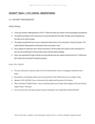 ENBE | Final Project | Part A – Report | A Better Town of Future
ERICA CHIN CHING | 0320460 | PUAN HASMANIRA| FNBE AUG 2014 | TAYLOR’S UNIVERSITY LAKESIDE CAMPUS
ANCIENT TOWN / CITY (ASSUR, MESOPOTAMIA)
3.1 HISTORY BACKGROUND
Early History
 A city was existed in Mesopotamia in the 3rd
millennium BCE was shown in the archeological excavations.
 The oldest foundations were discovered in those beneath the first Ishtar Temple, which probably was
the base of an earlier temple.
 The pottery proved that Assur was an important trade centre in the early years in Assyrian Empire. The
trade between Mesopotamia and Anatolia were increased in time.
 Assur played an important role in these transactions. All the profits were spent on the renovations of
the city and modifications of the private homes and the public buildings.
 Assur was expanded through trading and eventually became the capital of Assyria by the 2nd
millennium
BCE. Walls were also built for defense purpose.
Assur the Capital
 The city continued to improve under the rule of Shalmaneser. Also, he managed to build the city of
Kalhu.
 Renovations and building projects were continued even after Shalmaneser was no longer ruling.
 Between 1115-1076 BCE, Assur continued as the capital and the jewel of the empire.
 After the death of Tiglath Pileser I, Assur remained stable even though other kingdoms that was built by
Tiglath Pileser I fell apart.
 Assur was the hub of the giant wheel of empire during the rise of Adad-Nirari II(912-891 BCE)
 