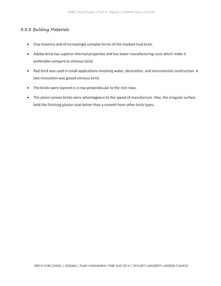 ENBE | Final Project | Part A – Report | A Better Town of Future
ERICA CHIN CHING | 0320460 | PUAN HASMANIRA| FNBE AUG 2014 | TAYLOR’S UNIVERSITY LAKESIDE CAMPUS
3.3.3 Building Materials
 Clay masonry and of increasingly complex forms of the stacked mud brick.
 Adobe-brick has superior thermal properties and has lower manufacturing costs which make it
preferable compare to vitreous brick.
 Red brick was used in small applications involving water, decoration, and monumental construction. A
late innovation was glazed vitreous brick.
 The bricks were layered in a row perpendicular to the rest rows.
 The plano-convex bricks were advantageous to the speed of manufacture. Also, the irregular surface
held the finishing plaster coat better than a smooth from other brick types.
 