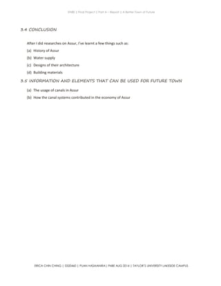 ENBE | Final Project | Part A – Report | A Better Town of Future
ERICA CHIN CHING | 0320460 | PUAN HASMANIRA| FNBE AUG 2014 | TAYLOR’S UNIVERSITY LAKESIDE CAMPUS
3.4 CONCLUSION
After I did researches on Assur, I’ve learnt a few things such as:
(a) History of Assur
(b) Water supply
(c) Designs of their architecture
(d) Building materials
3.5 INFORMATION AND ELEMENTS THAT CAN BE USED FOR FUTURE TOWN
(a) The usage of canals in Assur
(b) How the canal systems contributed in the economy of Assur
 
