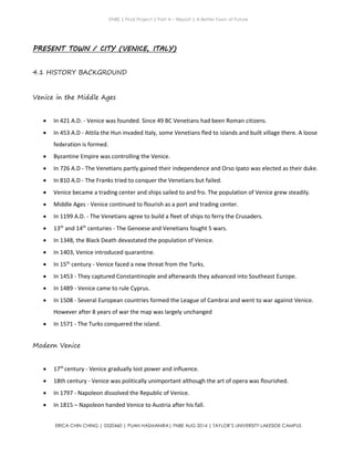 ENBE | Final Project | Part A – Report | A Better Town of Future
ERICA CHIN CHING | 0320460 | PUAN HASMANIRA| FNBE AUG 2014 | TAYLOR’S UNIVERSITY LAKESIDE CAMPUS
PRESENT TOWN / CITY (VENICE, ITALY)
4.1 HISTORY BACKGROUND
Venice in the Middle Ages
 In 421 A.D. - Venice was founded. Since 49 BC Venetians had been Roman citizens.
 In 453 A.D - Attila the Hun invaded Italy, some Venetians fled to islands and built village there. A loose
federation is formed.
 Byzantine Empire was controlling the Venice.
 In 726 A.D - The Venetians partly gained their independence and Orso Ipato was elected as their duke.
 In 810 A.D - The Franks tried to conquer the Venetians but failed.
 Venice became a trading center and ships sailed to and fro. The population of Venice grew steadily.
 Middle Ages - Venice continued to flourish as a port and trading center.
 In 1199 A.D. - The Venetians agree to build a fleet of ships to ferry the Crusaders.
 13th
and 14th
centuries - The Genoese and Venetians fought 5 wars.
 In 1348, the Black Death devastated the population of Venice.
 In 1403, Venice introduced quarantine.
 In 15th
century - Venice faced a new threat from the Turks.
 In 1453 - They captured Constantinople and afterwards they advanced into Southeast Europe.
 In 1489 - Venice came to rule Cyprus.
 In 1508 - Several European countries formed the League of Cambrai and went to war against Venice.
However after 8 years of war the map was largely unchanged
 In 1571 - The Turks conquered the island.
Modern Venice
 17th
century - Venice gradually lost power and influence.
 18th century - Venice was politically unimportant although the art of opera was flourished.
 In 1797 - Napoleon dissolved the Republic of Venice.
 In 1815 – Napoleon handed Venice to Austria after his fall.
 