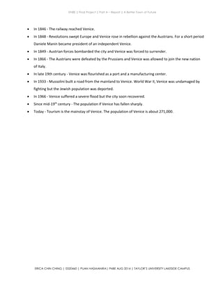 ENBE | Final Project | Part A – Report | A Better Town of Future
ERICA CHIN CHING | 0320460 | PUAN HASMANIRA| FNBE AUG 2014 | TAYLOR’S UNIVERSITY LAKESIDE CAMPUS
 In 1846 - The railway reached Venice.
 In 1848 - Revolutions swept Europe and Venice rose in rebellion against the Austrians. For a short period
Daniele Manin became president of an independent Venice.
 In 1849 - Austrian forces bombarded the city and Venice was forced to surrender.
 In 1866 - The Austrians were defeated by the Prussians and Venice was allowed to join the new nation
of Italy.
 In late 19th century - Venice was flourished as a port and a manufacturing center.
 In 1933 - Mussolini built a road from the mainland to Venice. World War II, Venice was undamaged by
fighting but the Jewish population was deported.
 In 1966 - Venice suffered a severe flood but the city soon recovered.
 Since mid-19th
century - The population if Venice has fallen sharply.
 Today - Tourism is the mainstay of Venice. The population of Venice is about 271,000.
 