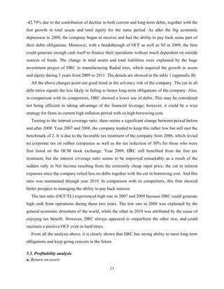 -42.79% due to the contribution of decline in both current and long-term debts, together with the
fast growth in total assets and total equity for the same period. As after the big economic
depression in 2008, the company began to recover and had the ability to pay back some part of
their debts obligations. Moreover, with a breakthrough of OCF as well as NI in 2009, the firm
could generate enough cash itself to finance their operations without much dependent on outside
sources of funds. The change in total assets and total liabilities were explained by the huge
investment project of DRC in manufacturing Radial tires, which required the growth in assets
and equity during 3 years from 2009 to 2011. The details are showed in the table 1 (appendix B)
All the above changes point out good trend in the solvency risk of the company. The cut in all
debt ratios signals the less likely in failing to honor long-term obligations of the company. Also,
in comparison with its competitors, DRC showed a lower use of debts. This may be considered
not being efficient in taking advantage of the financial leverage; however, it could be a wise
strategy for firms in current high inflation period with so high borrowing cost.
Turning to the interest coverage ratio, there seems a significant change between period before
and after 2008. Year 2007 and 2008, the company tended to keep this rather low but still met the
benchmark of 2. It is due to the favorable tax treatment of the company from 2006, which levied
no corporate tax on rubber companies as well as the tax reduction of 50% for those who were
first listed on the HCM stock exchange. Year 2009, DRC still benefited from the free tax
treatment, but the interest coverage ratio seems to be improved remarkably as a result of the
sudden rally in Net Income resulting from the extremely cheap input price, the cut in interest
expenses since the company relied less on debts together with the cut in borrowing cost. And this
ratio was maintained through year 2010. In comparison with its competitors, this firm showed
better prospect in managing the ability to pay back interest.
The last ratio (OCF/TL) experienced high rate in 2007 and 2009 because DRC could generate
high cash from operations during these two years. The low one in 2008 was explained by the
general economic downturn of the world, while the other in 2010 was attributed by the cease of
enjoying tax benefit. However, DRC always appeared to outperform the other two, and could
maintain a positive OCF even in hard times.
From all the analysis above, it is clearly shown that DRC has strong ability to meet long term
obligations and keep going concern in the future.
5.3. Profitability analysis
a. Return on assets
11
 