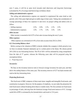 next 5 years, it will be at same level towards total short-term and long-term borrowings
(calculated by 8% of average total borrowings on balance sheet)
Selling and administrative expenses
The selling and administrative expense are expected to experienced the same trend as sale
growth, with 2 first years high and gets to stable stage in later years. Taking into consideration of
average percentage of these two expenses to sale level, we project selling and admin costs as
follow:
- Selling expenses: 2.5% 2.0% 1.5% 1.5% 1.5%
- Administrative expenses: 1.8% 1.7% 1.4% 1.4% 1.4%
Other income
Other income is assumed to be 0.27% of net sales revenue during the next 5 years.
Other expenses
Other expenses are estimated at 0.18% of net sales revenue from 2012 to 2016.
6.2. Forecasting Balance sheet
Before coming to the valuation of RDC to decide whether this company is fairly priced or not,
we have to estimate financial statements up to a certain point in the future. We choose period
2011-2016 as our forecasting horizon. The FS of 2011 will be estimated by using extrapolation
from the data of 3rd
quarter, whereas the following years data will be projected using the
assumptions below.
a. Projecting assets
Inventories
We base on the inventory turnover ratio to forecast average inventory for each year, and then
derive the ending balance of the same year. The inventory turnover of 4.37 are kept constant and
used as the key forecasting items.
Projecting fixed assets
The fixed asset of DRC composes of three main items: tangible and intangible fixed assets, and
construction in progress. However, for the purpose of simplicity, we just make the projection for
total fixed assets without breaking down them to smaller items. We first estimate net fixed assets
as percentage of sales, deriving from the historical average fixed asset turnover of 8.5. Average
useful life of PPE is estimated by the formula below and result in 15.8 years:
17
 