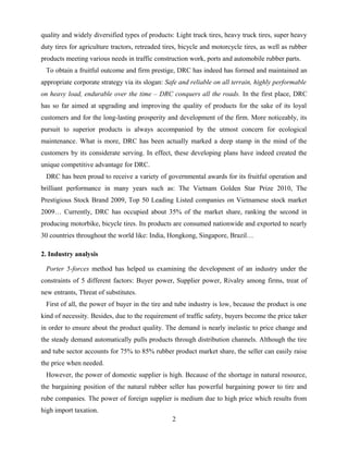 quality and widely diversified types of products: Light truck tires, heavy truck tires, super heavy
duty tires for agriculture tractors, retreaded tires, bicycle and motorcycle tires, as well as rubber
products meeting various needs in traffic construction work, ports and automobile rubber parts.
To obtain a fruitful outcome and firm prestige, DRC has indeed has formed and maintained an
appropriate corporate strategy via its slogan: Safe and reliable on all terrain, highly performable
on heavy load, endurable over the time – DRC conquers all the roads. In the first place, DRC
has so far aimed at upgrading and improving the quality of products for the sake of its loyal
customers and for the long-lasting prosperity and development of the firm. More noticeably, its
pursuit to superior products is always accompanied by the utmost concern for ecological
maintenance. What is more, DRC has been actually marked a deep stamp in the mind of the
customers by its considerate serving. In effect, these developing plans have indeed created the
unique competitive advantage for DRC.
DRC has been proud to receive a variety of governmental awards for its fruitful operation and
brilliant performance in many years such as: The Vietnam Golden Star Prize 2010, The
Prestigious Stock Brand 2009, Top 50 Leading Listed companies on Vietnamese stock market
2009… Currently, DRC has occupied about 35% of the market share, ranking the second in
producing motorbike, bicycle tires. Its products are consumed nationwide and exported to nearly
30 countries throughout the world like: India, Hongkong, Singapore, Brazil…
2. Industry analysis
Porter 5-forces method has helped us examining the development of an industry under the
constraints of 5 different factors: Buyer power, Supplier power, Rivalry among firms, treat of
new entrants, Threat of substitutes.
First of all, the power of buyer in the tire and tube industry is low, because the product is one
kind of necessity. Besides, due to the requirement of traffic safety, buyers become the price taker
in order to ensure about the product quality. The demand is nearly inelastic to price change and
the steady demand automatically pulls products through distribution channels. Although the tire
and tube sector accounts for 75% to 85% rubber product market share, the seller can easily raise
the price when needed.
However, the power of domestic supplier is high. Because of the shortage in natural resource,
the bargaining position of the natural rubber seller has powerful bargaining power to tire and
rube companies. The power of foreign supplier is medium due to high price which results from
high import taxation.
2
 