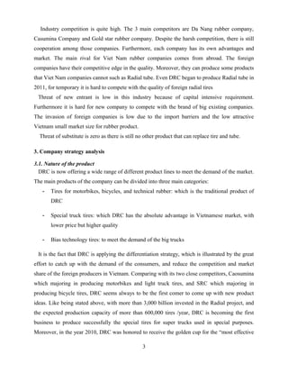 Industry competition is quite high. The 3 main competitors are Da Nang rubber company,
Casumina Company and Gold star rubber company. Despite the harsh competition, there is still
cooperation among those companies. Furthermore, each company has its own advantages and
market. The main rival for Viet Nam rubber companies comes from abroad. The foreign
companies have their competitive edge in the quality. Moreover, they can produce some products
that Viet Nam companies cannot such as Radial tube. Even DRC began to produce Radial tube in
2011, for temporary it is hard to compete with the quality of foreign radial tires
Threat of new entrant is low in this industry because of capital intensive requirement.
Furthermore it is hard for new company to compete with the brand of big existing companies.
The invasion of foreign companies is low due to the import barriers and the low attractive
Vietnam small market size for rubber product.
Threat of substitute is zero as there is still no other product that can replace tire and tube.
3. Company strategy analysis
3.1. Nature of the product
DRC is now offering a wide range of different product lines to meet the demand of the market.
The main products of the company can be divided into three main categories:
- Tires for motorbikes, bicycles, and technical rubber: which is the traditional product of
DRC
- Special truck tires: which DRC has the absolute advantage in Vietnamese market, with
lower price but higher quality
- Bias technology tires: to meet the demand of the big trucks
It is the fact that DRC is applying the differentiation strategy, which is illustrated by the great
effort to catch up with the demand of the consumers, and reduce the competition and market
share of the foreign producers in Vietnam. Comparing with its two close competitors, Caosumina
which majoring in producing motorbikes and light truck tires, and SRC which majoring in
producing bicycle tires, DRC seems always to be the first comer to come up with new product
ideas. Like being stated above, with more than 3,000 billion invested in the Radial project, and
the expected production capacity of more than 600,000 tires /year, DRC is becoming the first
business to produce successfully the special tires for super trucks used in special purposes.
Moreover, in the year 2010, DRC was honored to receive the golden cup for the “most effective
3
 