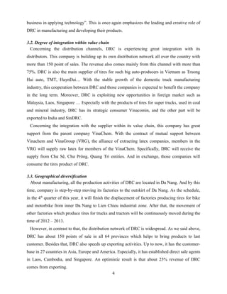 business in applying technology”. This is once again emphasizes the leading and creative role of
DRC in manufacturing and developing their products.
3.2. Degree of integration within value chain
Concerning the distribution channels, DRC is experiencing great integration with its
distributors. This company is building up its own distribution network all over the country with
more than 150 point of sales. The revenue also comes mainly from this channel with more than
75%. DRC is also the main supplier of tires for such big auto-producers in Vietnam as Truong
Hai auto, TMT, HuynDai… With the stable growth of the domestic truck manufacturing
industry, this cooperation between DRC and those companies is expected to benefit the company
in the long term. Moreover, DRC is exploiting new opportunities in foreign market such as
Malaysia, Laos, Singapore … Especially with the products of tires for super trucks, used in coal
and mineral industry, DRC has its strategic consumer Vinacomin, and the other part will be
exported to India and SinDRC.
Concerning the integration with the supplier within its value chain, this company has great
support from the parent company VinaChem. With the contract of mutual support between
Vinachem and VinaGroup (VRG), the alliance of extracting latex companies, members in the
VRG will supply raw latex for members of the VinaChem. Specifically, DRC will receive the
supply from Chư Sê, Chư Prông, Quang Tri entities. And in exchange, those companies will
consume the tires product of DRC.
3.3. Geographical diversification
About manufacturing, all the production activities of DRC are located in Da Nang. And by this
time, company is step-by-step moving its factories to the outskirt of Da Nang. As the schedule,
in the 4th
quarter of this year, it will finish the displacement of factories producing tires for bike
and motorbike from inner Da Nang to Lien Chieu industrial zone. After that, the movement of
other factories which produce tires for trucks and tractors will be continuously moved during the
time of 2012 – 2013.
However, in contrast to that, the distribution network of DRC is widespread. As we said above,
DRC has about 150 points of sale in all 64 provinces which helps to bring products to last
customer. Besides that, DRC also speeds up exporting activities. Up to now, it has the customer-
base in 27 countries in Asia, Europe and America. Especially, it has established direct sale agents
in Laos, Cambodia, and Singapore. An optimistic result is that about 25% revenue of DRC
comes from exporting.
4
 