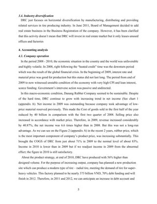 3.4. Industry diversification
DRC just focuses on horizontal diversification by manufacturing, distributing and providing
related services in tire producing industry. In June 2011, Board of Management decided to add
real estate business in the Business Registration of the company. However, it has been clarified
that this activity doesn’t mean that DRC will invest in real estate market but it only leases unused
offices and factories
4. Accounting analysis
4.1. Company operation
In the period 2008 - 2010, the economic situation in the country and the world was unfavorable
and highly volatile. In 2008, right following the “heated credit” time was the downturn period
which was the result of the global financial crisis. In the beginning of 2009, interest rate and
material price was good for production but this status did not last long. The period from end of
2009 to now witnessed unstable condition of the economy with very high CPI and loan interest,
scarce funding. Government’s intervene action was passive and undirected.
In this macro-economic condition, Danang Rubber Company seemed to be sustainable. Despite
of the hard time, DRC continue to grow with increasing trend in net income (See chart 1
(appendix A). Net income in 2009 was outstanding because company took advantage of low-
price material reserved previously. This made the Cost of goods sold in the first half of the year
reduced by 40 billion in comparison with the first two quarter of 2008. Selling price also
increased in accordance with market price. Therefore, in 2009, revenue increased considerably
by 40.87%, the net income was 6.6 times higher than in 2008. But this was not a long-run
advantage. As we can see on the Figure 2 (appendix A) in the recent 2 years, rubber price, which
is the most important component of company’s product price, was increasing substantially. This
brought the COGS of DRC from just about 71% in 2009 to the normal level of about 83%.
Income in 2010 is lower than in 2009 but if we readjust income in 2009 from the abnormal
effect; the figure in 2010 is still satisfactory.
About the product strategy, at end of 2010, DRC have produced with 56% higher than
designed volume. For the purpose of increasing output, company has planned a new production
site which can produce a modern type of tire – radial tire, meeting the demand of tire for super-
heavy vehicles. This factory planned to be nearly 373 billion VND, 70% debt funding and will
finish in 2012. Therefore, in 2011 and 2012, we can anticipate an increase in debt account and
5
 