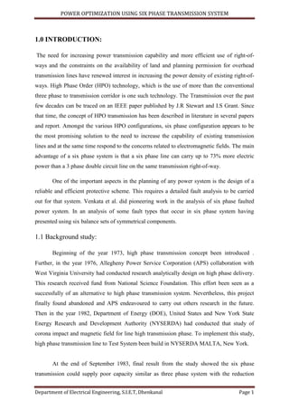 POWER OPTIMIZATION USING SIX PHASE TRANSMISSION SYSTEM
Department of Electrical Engineering, S.I.E.T, Dhenkanal Page 1
1.0 INTRODUCTION:
The need for increasing power transmission capability and more efficient use of right-of-
ways and the constraints on the availability of land and planning permission for overhead
transmission lines have renewed interest in increasing the power density of existing right-of-
ways. High Phase Order (HPO) technology, which is the use of more than the conventional
three phase to transmission corridor is one such technology. The Transmission over the past
few decades can be traced on an IEEE paper published by J.R Stewart and I.S Grant. Since
that time, the concept of HPO transmission has been described in literature in several papers
and report. Amongst the various HPO configurations, six phase configuration appears to be
the most promising solution to the need to increase the capability of existing transmission
lines and at the same time respond to the concerns related to electromagnetic fields. The main
advantage of a six phase system is that a six phase line can carry up to 73% more electric
power than a 3 phase double circuit line on the same transmission right-of-way.
One of the important aspects in the planning of any power system is the design of a
reliable and efficient protective scheme. This requires a detailed fault analysis to be carried
out for that system. Venkata et al. did pioneering work in the analysis of six phase faulted
power system. In an analysis of some fault types that occur in six phase system having
presented using six balance sets of symmetrical components.
1.1 Background study:
Beginning of the year 1973, high phase transmission concept been introduced .
Further, in the year 1976, Allegheny Power Service Corporation (APS) collaboration with
West Virginia University had conducted research analytically design on high phase delivery.
This research received fund from National Science Foundation. This effort been seen as a
successfully of an alternative to high phase transmission system. Nevertheless, this project
finally found abandoned and APS endeavoured to carry out others research in the future.
Then in the year 1982, Department of Energy (DOE), United States and New York State
Energy Research and Development Authority (NYSERDA) had conducted that study of
corona impact and magnetic field for line high transmission phase. To implement this study,
high phase transmission line to Test System been build in NYSERDA MALTA, New York.
At the end of September 1983, final result from the study showed the six phase
transmission could supply poor capacity similar as three phase system with the reduction
 