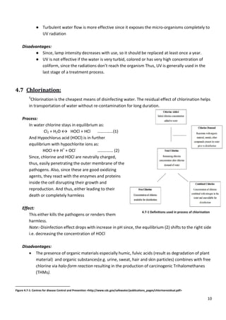 ● Turbulent water flow is more effective since it exposes the micro
UV radiation
Disadvantages:
● Since, lamp intensity decreases with use, so it should be replaced at least once a year
● UV is not effective if the
coliform, since the radiation
last stage of a treatment process.
4.7 Chlorination:
5
Chlorination is the cheapest means of disinfecting
in transportation of water without re
Process:
In water chlorine stays in equilibrium as:
Cl2 + H2O ↔ HOCl + HCl
And Hypochlorus acid (HOCl) is
equilibrium with hypochlorite ions as:
HOCl ↔ H+
+ OCl-
Since, chlorine and HOCl are
thus, easily penetrating the outer membrane of the
pathogens. Also, since these are good
agents, they react with the enzymes and proteins
inside the cell disrupting their growth
reproduction. And thus, either leading t
death or completely harmless
Effect:
This either kills the pathogens or
harmless.
Note:-Disinfection effect drops with increase in pH since, the equilibrium (2) shifts to the right side
i.e. decreasing the concentration of HOCl
Disadvantages:
 The presence of organic materials especially humic, fulvic acids (result as degradation of plant
material) and organic substances
chlorine via halo-form reaction
(THMs).
Figure 4.7-1: Centres for disease Control and Prevention
Turbulent water flow is more effective since it exposes the micro-
Since, lamp intensity decreases with use, so it should be replaced at least once a year
the water is very turbid, colored or has very high concentration of
the radiations don’t reach the organism Thus, UV is generally
treatment process.
Chlorination is the cheapest means of disinfecting water. The residual effect of c
of water without re-contamination for long duration.
In water chlorine stays in equilibrium as:
HOCl + HCl ……………(1)
) is in further
with hypochlorite ions as:
…………… (2)
Since, chlorine and HOCl are neutrally charged,
thus, easily penetrating the outer membrane of the
pathogens. Also, since these are good oxidizing
agents, they react with the enzymes and proteins
inside the cell disrupting their growth and
thus, either leading to their
or completely harmless
This either kills the pathogens or renders them
effect drops with increase in pH since, the equilibrium (2) shifts to the right side
i.e. decreasing the concentration of HOCl
The presence of organic materials especially humic, fulvic acids (result as degradation of plant
substances(e.g. urine, sweat, hair and skin particles)
reaction resulting in the production of carcinogenic
Centres for disease Control and Prevention <http://www.cdc.gov/safewater/publications_pages/chlorineresidual.pdf
4.7-1 Definitions used in process of chlorination
10
-organisms completely to
Since, lamp intensity decreases with use, so it should be replaced at least once a year.
high concentration of
, UV is generally used in the
The residual effect of chlorination helps
effect drops with increase in pH since, the equilibrium (2) shifts to the right side
The presence of organic materials especially humic, fulvic acids (result as degradation of plant
(e.g. urine, sweat, hair and skin particles) combines with free
resulting in the production of carcinogenic Trihalomethanes
http://www.cdc.gov/safewater/publications_pages/chlorineresidual.pdf>
Definitions used in process of chlorination
 