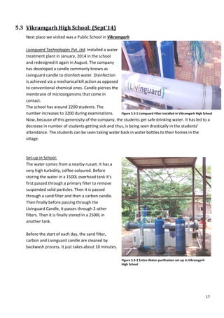 5.3 Vikramgarh High School
Next place we visited was a Public S
Livinguard Technologies Pvt. Ltd
treatment plant in January, 2014 in the school
and redesigned it again in August. The company
has developed a candle commonly known as
Livinguard candle to disinfect water.
is achieved via a mechanical kill action as opposed
to conventional chemical ones. Candle pierces the
membrane of microorganisms that come in
contact.
The school has around 2200 students. The
number increases to 3200 during examinations.
Now, because of this generosity of the company, the students get safe drinking water. It has led to a
decrease in number of students getting sick and thus, is being seen drastically in the students’
attendance. The students can be seen
village.
Set-up in School:
The water comes from a nearby russet. It has a
very high turbidity, coffee coloured. Before
storing the water in a 1500L overhead tank
first passed through a primary filter to remove
suspended solid particles. Then it is passed
through a sand filter and then a carbon candle.
Then finally before passing through the
Livinguard Candle, it passes through 2 other
filters. Then it is finally stored in a 2500L in
another tank.
Before the start of each day, the sand filter
carbon and Livinguard candle are cl
backwash process. It just takes about 10 minutes.
High School: (Sept'14)
visited was a Public School in Vikramgarh
Ltd. Installed a water
treatment plant in January, 2014 in the school
and redesigned it again in August. The company
has developed a candle commonly known as
ndle to disinfect water. Disinfection
is achieved via a mechanical kill action as opposed
to conventional chemical ones. Candle pierces the
membrane of microorganisms that come in
The school has around 2200 students. The
uring examinations.
Now, because of this generosity of the company, the students get safe drinking water. It has led to a
decrease in number of students getting sick and thus, is being seen drastically in the students’
attendance. The students can be seen taking water back in water bottles to their homes in the
The water comes from a nearby russet. It has a
very high turbidity, coffee coloured. Before
storing the water in a 1500L overhead tank it’s
first passed through a primary filter to remove
suspended solid particles. Then it is passed
nd then a carbon candle.
Then finally before passing through the
Livinguard Candle, it passes through 2 other
ored in a 2500L in
of each day, the sand filter,
carbon and Livinguard candle are cleaned by
backwash process. It just takes about 10 minutes.
Figure 5.3-1 Livinguard Filter installed in Vikramgarh High School
Figure 5.3-2 Entire Water-purification set
High School
17
Now, because of this generosity of the company, the students get safe drinking water. It has led to a
decrease in number of students getting sick and thus, is being seen drastically in the students’
taking water back in water bottles to their homes in the
Livinguard Filter installed in Vikramgarh High School
purification set-up in Vikramgarh
 