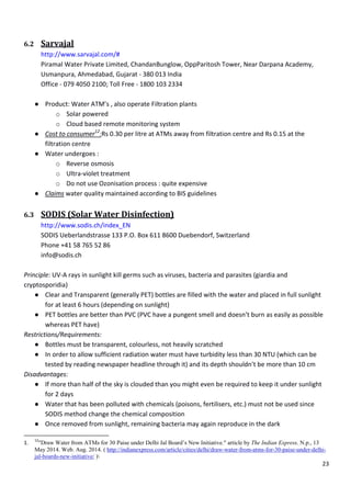 23
6.2 Sarvajal
http://www.sarvajal.com/#
Piramal Water Private Limited, ChandanBunglow, OppParitosh Tower, Near Darpana Academy,
Usmanpura, Ahmedabad, Gujarat - 380 013 India
Office - 079 4050 2100; Toll Free - 1800 103 2334
● Product: Water ATM’s , also operate Filtration plants
o Solar powered
o Cloud based remote monitoring system
● Cost to consumer12
:Rs 0.30 per litre at ATMs away from filtration centre and Rs 0.15 at the
filtration centre
● Water undergoes :
o Reverse osmosis
o Ultra-violet treatment
o Do not use Ozonisation process : quite expensive
● Claims water quality maintained according to BIS guidelines
6.3 SODIS (Solar Water Disinfection)
http://www.sodis.ch/index_EN
SODIS Ueberlandstrasse 133 P.O. Box 611 8600 Duebendorf, Switzerland
Phone +41 58 765 52 86
info@sodis.ch
Principle: UV-A rays in sunlight kill germs such as viruses, bacteria and parasites (giardia and
cryptosporidia)
● Clear and Transparent (generally PET) bottles are filled with the water and placed in full sunlight
for at least 6 hours (depending on sunlight)
● PET bottles are better than PVC (PVC have a pungent smell and doesn’t burn as easily as possible
whereas PET have)
Restrictions/Requirements:
● Bottles must be transparent, colourless, not heavily scratched
● In order to allow sufficient radiation water must have turbidity less than 30 NTU (which can be
tested by reading newspaper headline through it) and its depth shouldn’t be more than 10 cm
Disadvantages:
● If more than half of the sky is clouded than you might even be required to keep it under sunlight
for 2 days
● Water that has been polluted with chemicals (poisons, fertilisers, etc.) must not be used since
SODIS method change the chemical composition
● Once removed from sunlight, remaining bacteria may again reproduce in the dark
1.
12
"Draw Water from ATMs for 30 Paise under Delhi Jal Board’s New Initiative." article by The Indian Express. N.p., 13
May 2014. Web. Aug. 2014. ( http://indianexpress.com/article/cities/delhi/draw-water-from-atms-for-30-paise-under-delhi-
jal-boards-new-initiative/ )
 