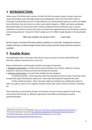 4
1 INTRODUCTION:
Water covers 71% of the Earth's surface. On Earth, 96.5% of the planet's water is found in seas and
oceans but drinking water with high salinity causes dehydration. Only 2.5% of the Earth's water is
freshwater and desalination process is really expensive, but still desalination plants are used in the Middle
East and Western Asia since there is no other source option (Apoprox. 17,000+ such plants worldwide).
Desalinated waters are commonly further treated by adding chemical constituents such as calcium
carbonate or limestone to improve their taste and reduce their aggressiveness to the distribution network
and plumbing materials1
. Around 0.3 million2
people out of 7.2 billion3
people depend on this desalinated
water.
“ Water water everywhere, Nor any drop to drink” -- Samuel Taylor
But this report is all about the water quality conditions in rural areas. Studying the business
models catering to underprivileged section of the society and the cheap treatment solutions
available.
2 Potable Water
Drinking/Potable water is the water which doesn’t cause any acute or chronic health effects like
diarrhoea, typhoid, intestinal worms, cancer etc.
Water contamination can be broadly classified in two types of impurities:
1. Biological contamination: Includes certain species of Bacteria (e.g. cholera, typhoid ), Virus(e.g.
hepatitis A, rotavirus), Protozoa and Helminths (Intestinal Parasites).
2. Chemical contamination: It can be further divided into two categories:
(i) Volatile impurities:- Those impurities which have boiling point close to water or less than it and
are generally organic like benzene, toulene etc. These impurities evaporate along with the water.
(ii) Non-volatile impurities:- Other impurities might be considered non-volatile with respect to
water e.g. sodium, calcium, iron, magnese, fluoride, nitrate, lead, arsenic, chlorine, fertilizers, pesticides
etc.
These impurities are not harmful at lower concentration and even some are good for health at low
concentration like fluoride. So, different organizations have different drinking water quality
guideline/standard.
1
WHO Report of Nutrients in Drinking Water (http://www.who.int/water_sanitation_health/dwq/nutrientsindw.pdf?ua=1 )
2
International Desalination Association (http://idadesal.org/desalination-101/desalination-by-the-numbers/ )
3
U.S & World Population clock by United States Census Bureau as on 19-11-2014
(http://www.census.gov/popclock/?intcmp=home_pop )
 