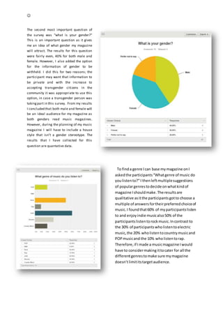 
The second most important question of
the survey was “what is your gender?”
This is an important question as it gives
me an idea of what gender my magazine
will attract. The results for this question
were fairly even, 40% for both male and
female. However, I also added the option
for the information of gender to be
withheld. I did this for two reasons; the
participant may want that information to
be private and with the increase to
accepting transgender citizens in the
community it was appropriate to use this
option, in case a transgender person was
takingpart in this survey. From my results
I concluded that both male and female will
be an ideal audience for my magazine as
both genders read music magazines.
However, during the planning of my music
magazine I will have to include a house
style that isn’t a gender stereotype. The
results that I have collected for this
question are quantative data.
To finda genre Ican base mymagazine onI
askedthe participants“Whatgenre of music do
youlistento?”I thenleftmultiplesuggestions
of populargenrestodecide onwhatkindof
magazine Ishouldmake.The resultsare
qualitative asitthe participantsgotto choose a
multiple of answersfortheirpreferredchoiceof
music.I foundthat60% of myparticipantslisten
to and enjoyindie musicalso50% of the
participantslistentorockmusic.Incontrast to
the 30% of participantswholistentoelectric
music,the 20% wholistentocountrymusicand
POPmusicand the 10% wholistentorap.
Therefore,if Imade a musicmagazine Iwould
have to considermaking ittocater for all the
differentgenrestomake sure mymagazine
doesn’tlimititstargetaudience.
 