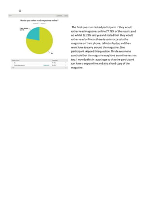 
The final questionIaskedparticipantsif theywould
rather readmagazinesonline77.78% of the resultssaid
no whilst22.22% saidyesand statedthat theywould
rather readonline asthere iseasieraccessto the
magazine ontheirphone,tabletorlaptopandthey
wonthave to carry aroundthe magazine.One
participantskippedthisquestion.Thisleavesme to
conclude thatthe magazine mayhave an online version
too.I may do thisin a package so that the participant
can have a copyonline andalsoa hard copy of the
magazine.
 