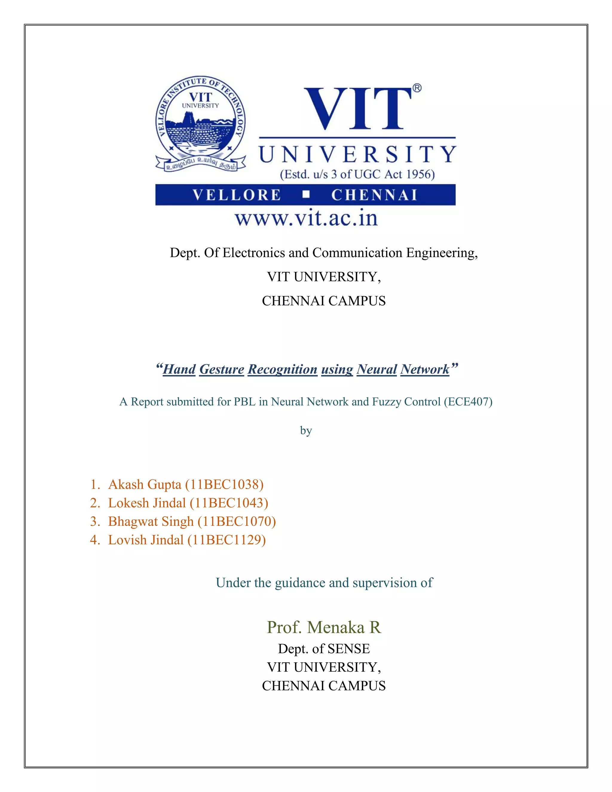 Dept. Of Electronics and Communication Engineering,
VIT UNIVERSITY,
CHENNAI CAMPUS
“Hand Gesture Recognition using Neural Network”
A Report submitted for PBL in Neural Network and Fuzzy Control (ECE407)
by
1. Akash Gupta (11BEC1038)
2. Lokesh Jindal (11BEC1043)
3. Bhagwat Singh (11BEC1070)
4. Lovish Jindal (11BEC1129)
Under the guidance and supervision of
Prof. Menaka R
Dept. of SENSE
VIT UNIVERSITY,
CHENNAI CAMPUS
 