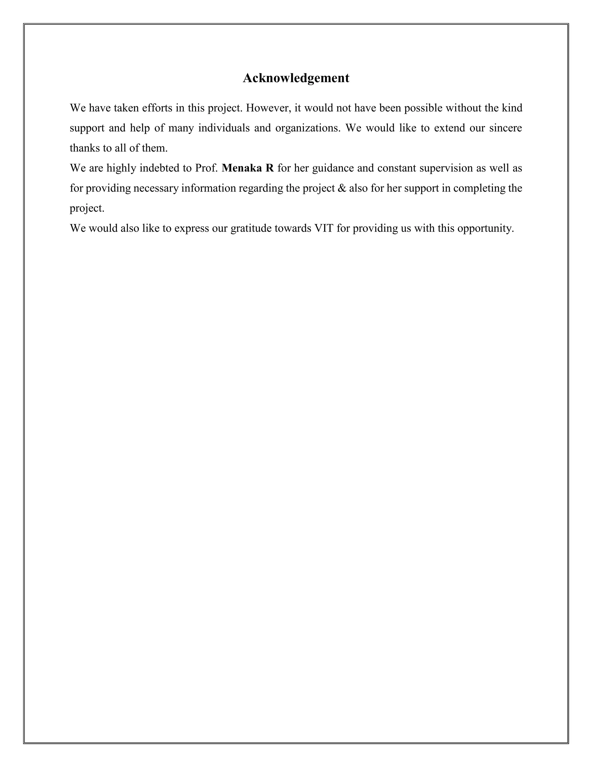 Acknowledgement
We have taken efforts in this project. However, it would not have been possible without the kind
support and help of many individuals and organizations. We would like to extend our sincere
thanks to all of them.
We are highly indebted to Prof. Menaka R for her guidance and constant supervision as well as
for providing necessary information regarding the project & also for her support in completing the
project.
We would also like to express our gratitude towards VIT for providing us with this opportunity.
 