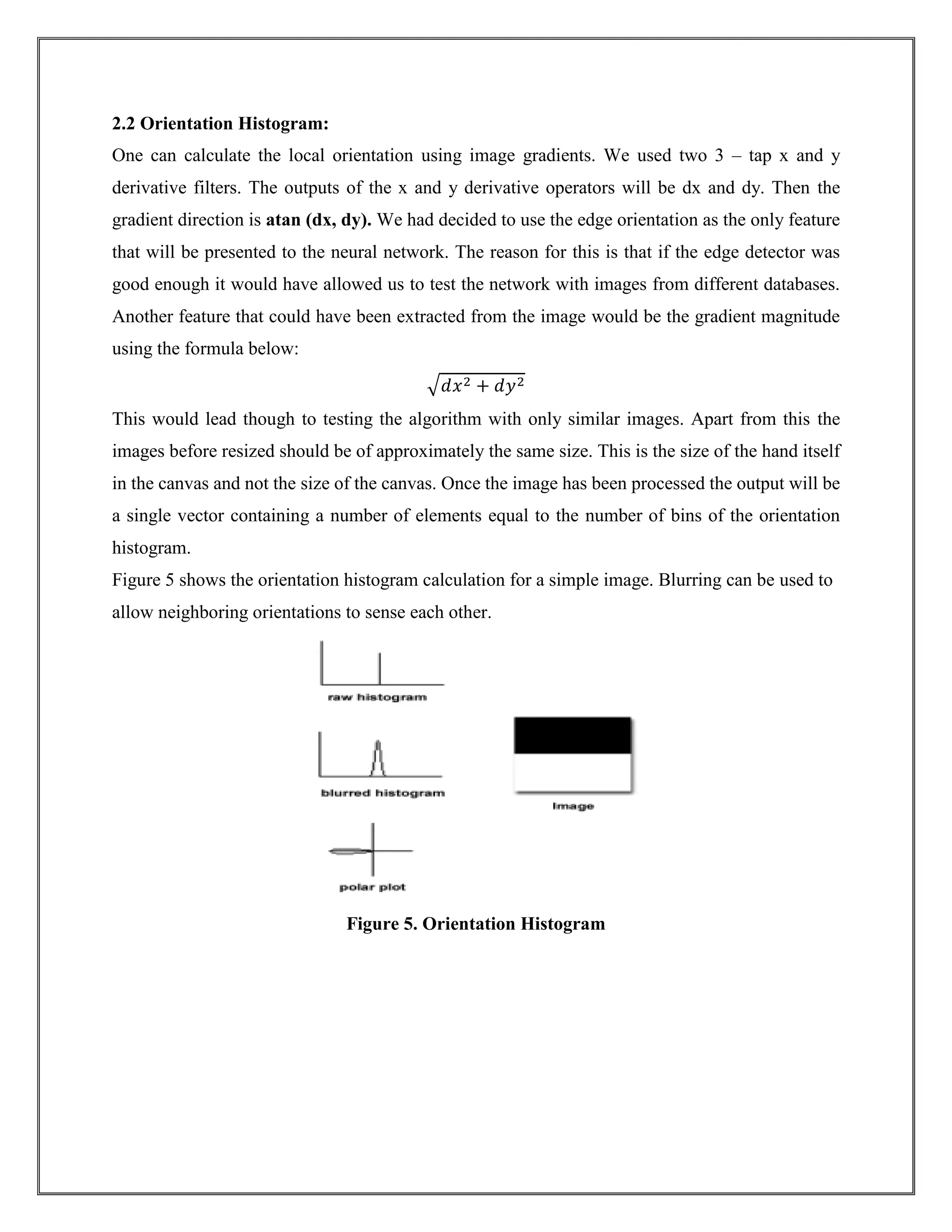 2.2 Orientation Histogram:
One can calculate the local orientation using image gradients. We used two 3 – tap x and y
derivative filters. The outputs of the x and y derivative operators will be dx and dy. Then the
gradient direction is atan (dx, dy). We had decided to use the edge orientation as the only feature
that will be presented to the neural network. The reason for this is that if the edge detector was
good enough it would have allowed us to test the network with images from different databases.
Another feature that could have been extracted from the image would be the gradient magnitude
using the formula below:
√𝑑𝑥2 + 𝑑𝑦2
This would lead though to testing the algorithm with only similar images. Apart from this the
images before resized should be of approximately the same size. This is the size of the hand itself
in the canvas and not the size of the canvas. Once the image has been processed the output will be
a single vector containing a number of elements equal to the number of bins of the orientation
histogram.
Figure 5 shows the orientation histogram calculation for a simple image. Blurring can be used to
allow neighboring orientations to sense each other.
Figure 5. Orientation Histogram
 