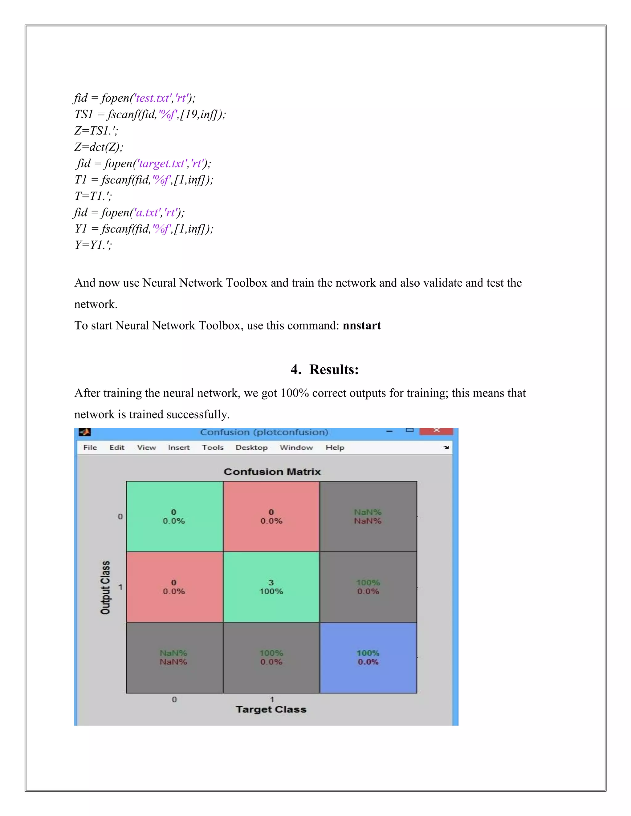 fid = fopen('test.txt','rt');
TS1 = fscanf(fid,'%f',[19,inf]);
Z=TS1.';
Z=dct(Z);
fid = fopen('target.txt','rt');
T1 = fscanf(fid,'%f',[1,inf]);
T=T1.';
fid = fopen('a.txt','rt');
Y1 = fscanf(fid,'%f',[1,inf]);
Y=Y1.';
And now use Neural Network Toolbox and train the network and also validate and test the
network.
To start Neural Network Toolbox, use this command: nnstart
4. Results:
After training the neural network, we got 100% correct outputs for training; this means that
network is trained successfully.
 