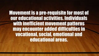 Movement is a pre-requisite for most of
our educational activities. Individuals
with inefficient movement patterns
may encounter added difficulties in
vocational, social, emotional and
educational areas.
 