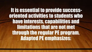 It is essential to provide success-
oriented activities to students who
have interests, capabilities and
limitations that are not met
through the regular PE program.
Adapted PE emphasizes:
 