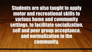 Students are also taught to apply
motor and recreational skills to
various home and community
settings, to facilitate socialization,
self and peer group acceptance,
and normalization in the
community.
 