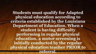 Students must qualify for Adapted
physical education according to
criteria established by the Louisiana
Department of Education. When a
student is having difficulty
performing in regular physical
education, a motor screening is
initially conducted by the regular
physical education teacher PRIOR to
referral.
 