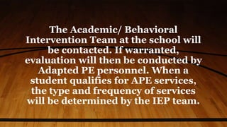 The Academic/ Behavioral
Intervention Team at the school will
be contacted. If warranted,
evaluation will then be conducted by
Adapted PE personnel. When a
student qualifies for APE services,
the type and frequency of services
will be determined by the IEP team.
 