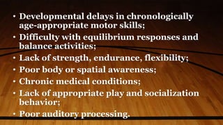 • Developmental delays in chronologically
age-appropriate motor skills;
• Difficulty with equilibrium responses and
balance activities;
• Lack of strength, endurance, flexibility;
• Poor body or spatial awareness;
• Chronic medical conditions;
• Lack of appropriate play and socialization
behavior;
• Poor auditory processing.
 