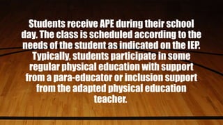 Students receive APE during their school
day. The class is scheduled according to the
needs of the student as indicated on the IEP.
Typically, students participate in some
regular physical education with support
from a para-educator or inclusion support
from the adapted physical education
teacher.
 