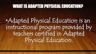 WHAT IS ADAPTED PHYSICAL EDUCATION?
•Adapted Physical Education is an
instructional program provided by
teachers certified in Adapted
Physical Education.
 