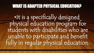 WHAT IS ADAPTED PHYSICAL EDUCATION?
•It is a specifically designed
physical education program for
students with disabilities who are
unable to participate and benefit
fully in regular physical education.
 