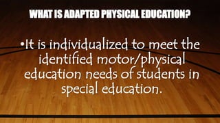 WHAT IS ADAPTED PHYSICAL EDUCATION?
•It is individualized to meet the
identified motor/physical
education needs of students in
special education.
 