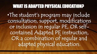 WHAT IS ADAPTED PHYSICAL EDUCATION?
•The student’s program may include
consultation, support, modifications
or inclusion in regular PE, OR self-
contained Adapted PE instruction,
OR a combination of regular and
adapted physical education.
 