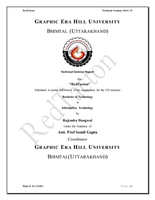 RedTacton Technical Seminar 2014- 15
Dept of IT, GEHU P a g e | 1
GRAPHIC ERA HILL UNIVERSITY
BHIMTAL (UTTARAKHAND)
Technical Seminar Report
On
“RedTacton”
Submitted in partial fulfillment of the requirement for the VII semester
Bachelor of Technology
in
Information Technology
by
Rajendra Dangwal
Under the Guidance of
Astt. Prof Somil Gupta
Coordinator
GRAPHIC ERA HILL UNIVERSITY
BHIMTAL(UTTARAKHAND)
 