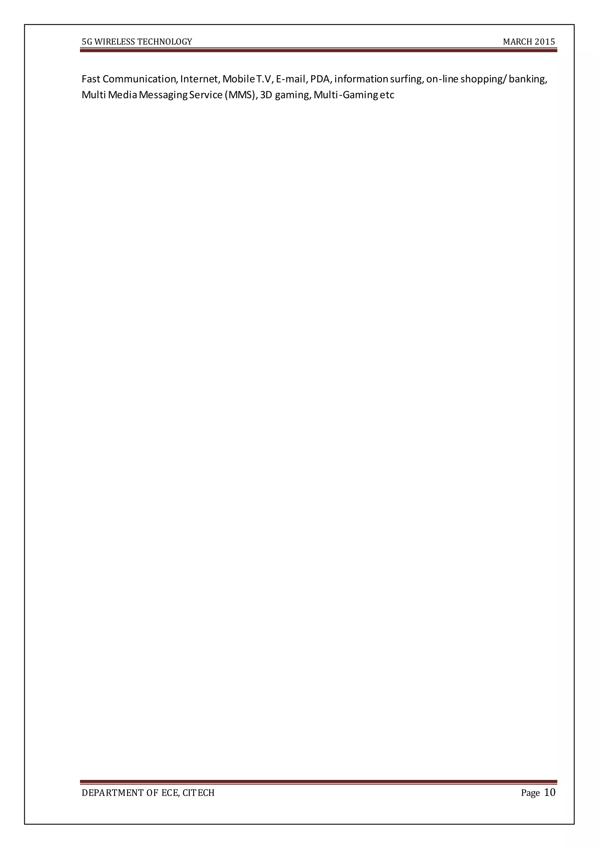 5G WIRELESS TECHNOLOGY MARCH 2015
DEPARTMENT OF ECE, CITECH Page 10
Fast Communication,Internet,MobileT.V,E-mail,PDA,informationsurfing,on-line shopping/banking,
Multi MediaMessagingService (MMS),3D gaming,Multi-Gamingetc
 