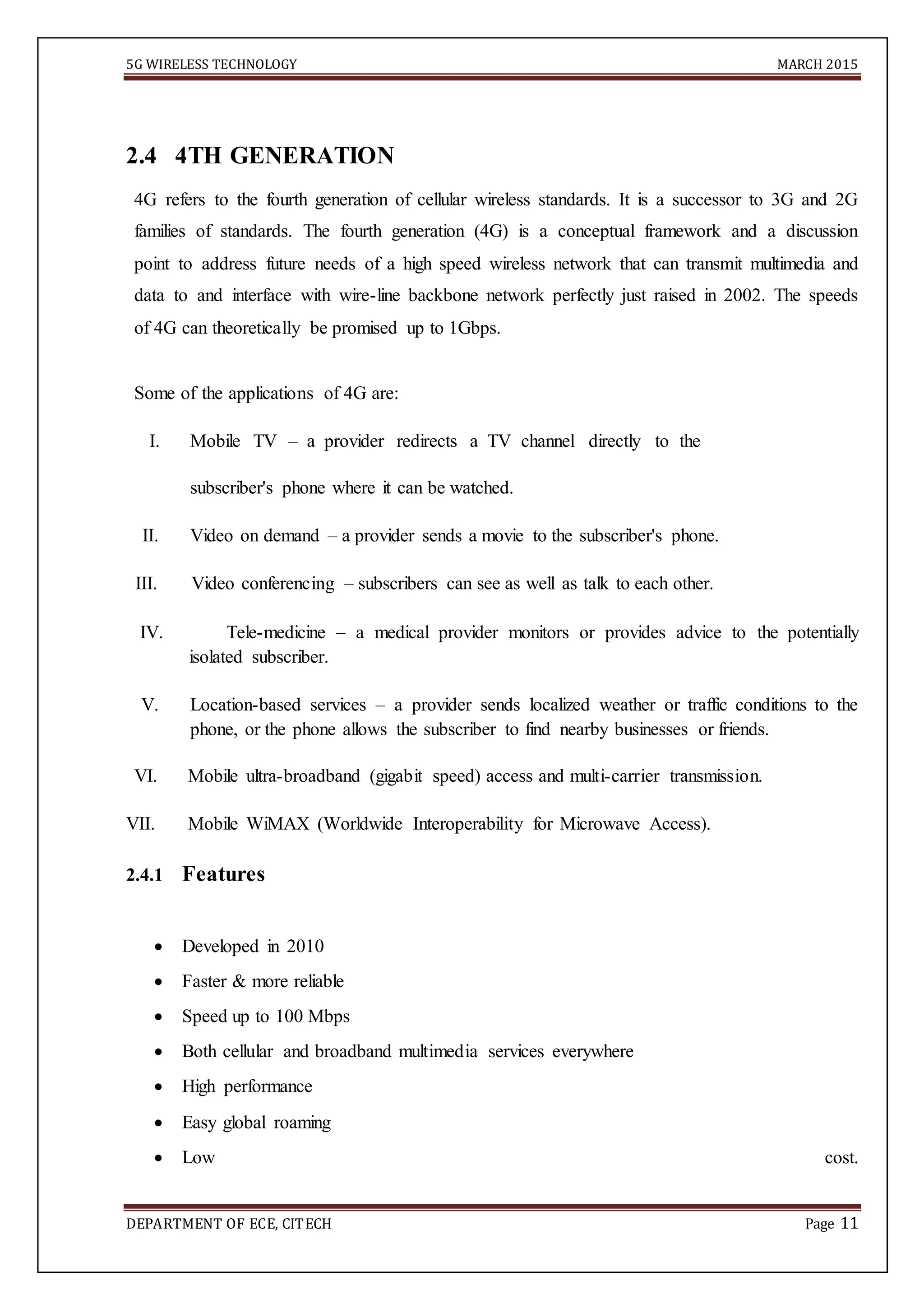 5G WIRELESS TECHNOLOGY MARCH 2015
DEPARTMENT OF ECE, CITECH Page 11

2.4 4TH GENERATION
4G refers to the fourth generation of cellular wireless standards. It is a successor to 3G and 2G
families of standards. The fourth generation (4G) is a conceptual framework and a discussion
point to address future needs of a high speed wireless network that can transmit multimedia and
data to and interface with wire-line backbone network perfectly just raised in 2002. The speeds
of 4G can theoretically be promised up to 1Gbps.
Some of the applications of 4G are:
I. Mobile TV – a provider redirects a TV channel directly to the
subscriber's phone where it can be watched.
II. Video on demand – a provider sends a movie to the subscriber's phone.
III. Video conferencing – subscribers can see as well as talk to each other.
IV. Tele-medicine – a medical provider monitors or provides advice to the potentially
isolated subscriber.
V. Location-based services – a provider sends localized weather or traffic conditions to the
phone, or the phone allows the subscriber to find nearby businesses or friends.
VI. Mobile ultra-broadband (gigabit speed) access and multi-carrier transmission.
VII. Mobile WiMAX (Worldwide Interoperability for Microwave Access).
2.4.1 Features
 Developed in 2010 

 Faster & more reliable 

 Speed up to 100 Mbps 

 Both cellular and broadband multimedia services everywhere 

 High performance 

 Easy global roaming 

 Low cost.
 