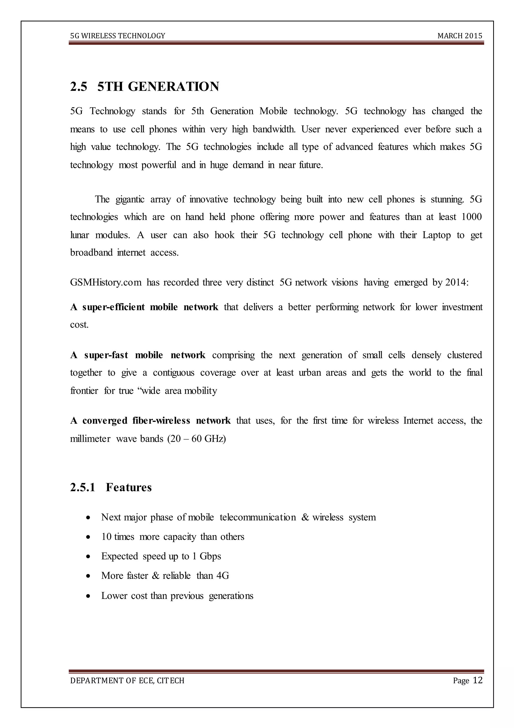 5G WIRELESS TECHNOLOGY MARCH 2015
DEPARTMENT OF ECE, CITECH Page 12

2.5 5TH GENERATION
5G Technology stands for 5th Generation Mobile technology. 5G technology has changed the
means to use cell phones within very high bandwidth. User never experienced ever before such a
high value technology. The 5G technologies include all type of advanced features which makes 5G
technology most powerful and in huge demand in near future.
The gigantic array of innovative technology being built into new cell phones is stunning. 5G
technologies which are on hand held phone offering more power and features than at least 1000
lunar modules. A user can also hook their 5G technology cell phone with their Laptop to get
broadband internet access.
GSMHistory.com has recorded three very distinct 5G network visions having emerged by 2014:
A super-efficient mobile network that delivers a better performing network for lower investment
cost.
A super-fast mobile network comprising the next generation of small cells densely clustered
together to give a contiguous coverage over at least urban areas and gets the world to the final
frontier for true “wide area mobility
A converged fiber-wireless network that uses, for the first time for wireless Internet access, the
millimeter wave bands (20 – 60 GHz)
2.5.1 Features
 Next major phase of mobile telecommunication & wireless system 

 10 times more capacity than others 

 Expected speed up to 1 Gbps 

 More faster & reliable than 4G 

 Lower cost than previous generations 


 