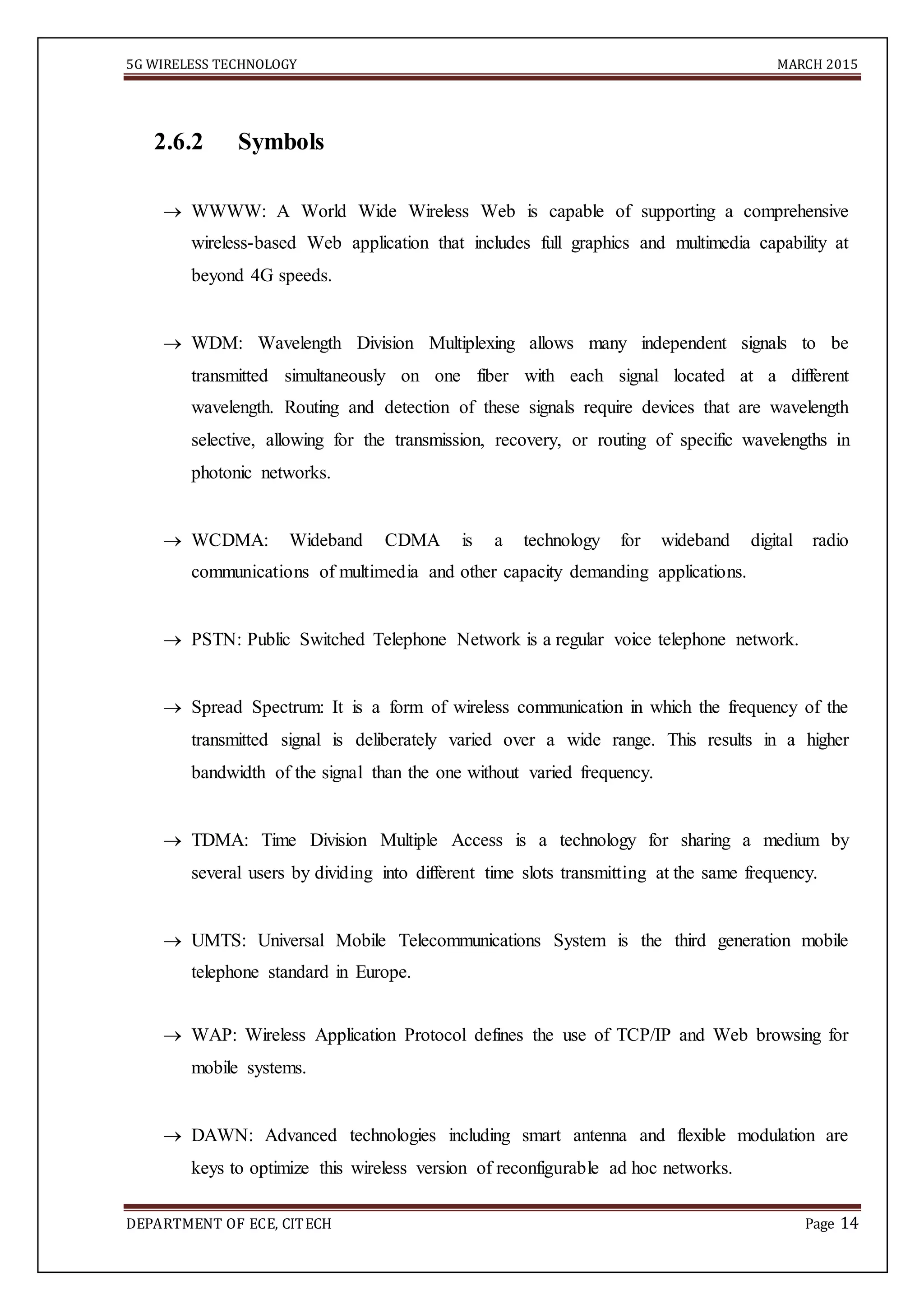 5G WIRELESS TECHNOLOGY MARCH 2015
DEPARTMENT OF ECE, CITECH Page 14
2.6.2 Symbols
 WWWW: A World Wide Wireless Web is capable of supporting a comprehensive
wireless-based Web application that includes full graphics and multimedia capability at
beyond 4G speeds. 

 WDM: Wavelength Division Multiplexing allows many independent signals to be
transmitted simultaneously on one fiber with each signal located at a different
wavelength. Routing and detection of these signals require devices that are wavelength
selective, allowing for the transmission, recovery, or routing of specific wavelengths in
photonic networks. 

 WCDMA: Wideband CDMA is a technology for wideband digital radio
communications of multimedia and other capacity demanding applications. 

 PSTN: Public Switched Telephone Network is a regular voice telephone network. 

 Spread Spectrum: It is a form of wireless communication in which the frequency of the
transmitted signal is deliberately varied over a wide range. This results in a higher
bandwidth of the signal than the one without varied frequency. 

 TDMA: Time Division Multiple Access is a technology for sharing a medium by
several users by dividing into different time slots transmitting at the same frequency. 

 UMTS: Universal Mobile Telecommunications System is the third generation mobile
telephone standard in Europe. 
 WAP: Wireless Application Protocol defines the use of TCP/IP and Web browsing for
mobile systems. 

 DAWN: Advanced technologies including smart antenna and flexible modulation are
keys to optimize this wireless version of reconfigurable ad hoc networks. 
 