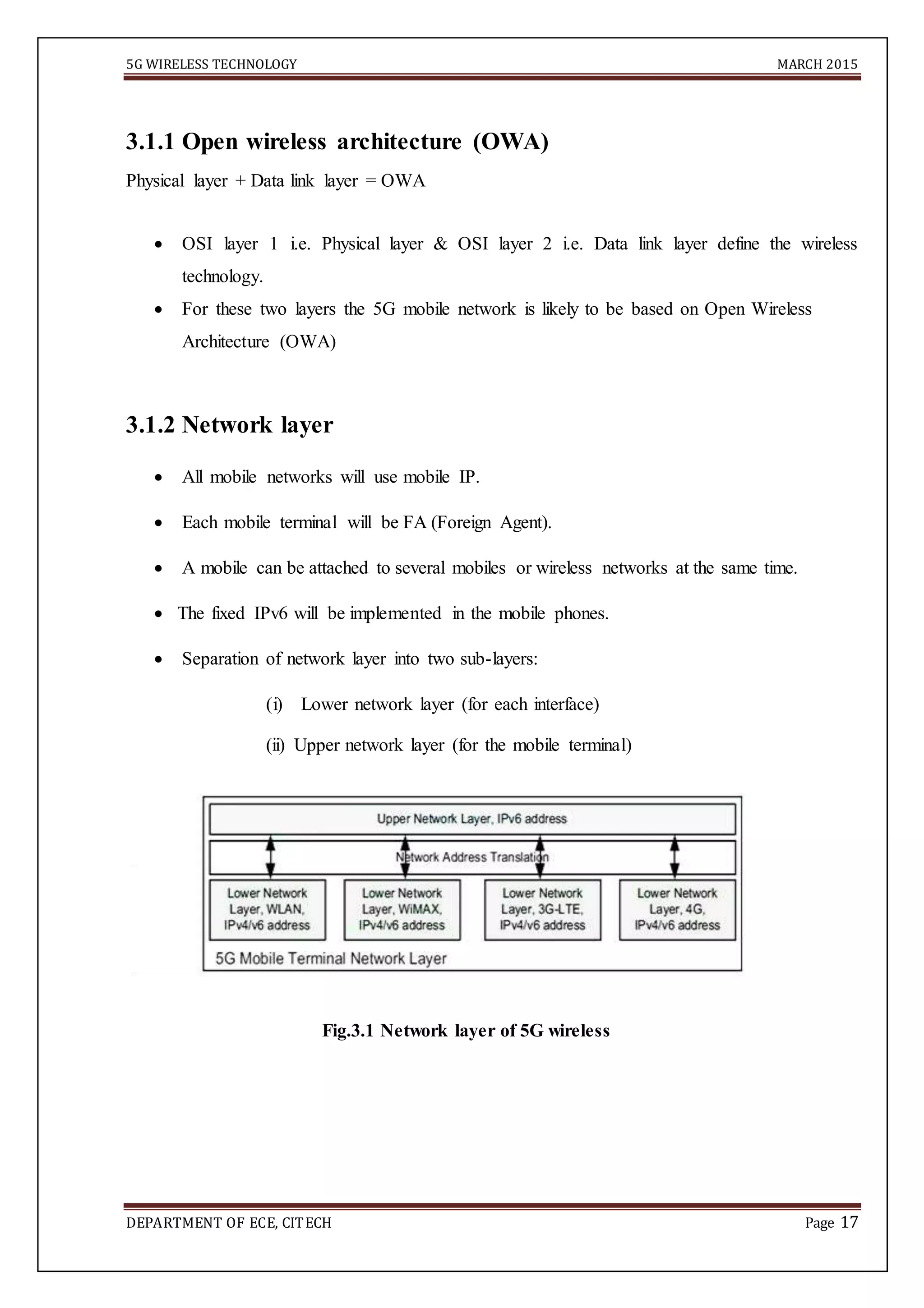 5G WIRELESS TECHNOLOGY MARCH 2015
DEPARTMENT OF ECE, CITECH Page 17
3.1.1 Open wireless architecture (OWA)
Physical layer + Data link layer = OWA
 OSI layer 1 i.e. Physical layer & OSI layer 2 i.e. Data link layer define the wireless
technology. 
 For these two layers the 5G mobile network is likely to be based on Open Wireless
Architecture (OWA) 
3.1.2 Network layer

 All mobile networks will use mobile IP. 

 Each mobile terminal will be FA (Foreign Agent). 

 A mobile can be attached to several mobiles or wireless networks at the same time. 

 The fixed IPv6 will be implemented in the mobile phones. 

 Separation of network layer into two sub-layers: 

(i) Lower network layer (for each interface)
(ii) Upper network layer (for the mobile terminal)
Fig.3.1 Network layer of 5G wireless
 