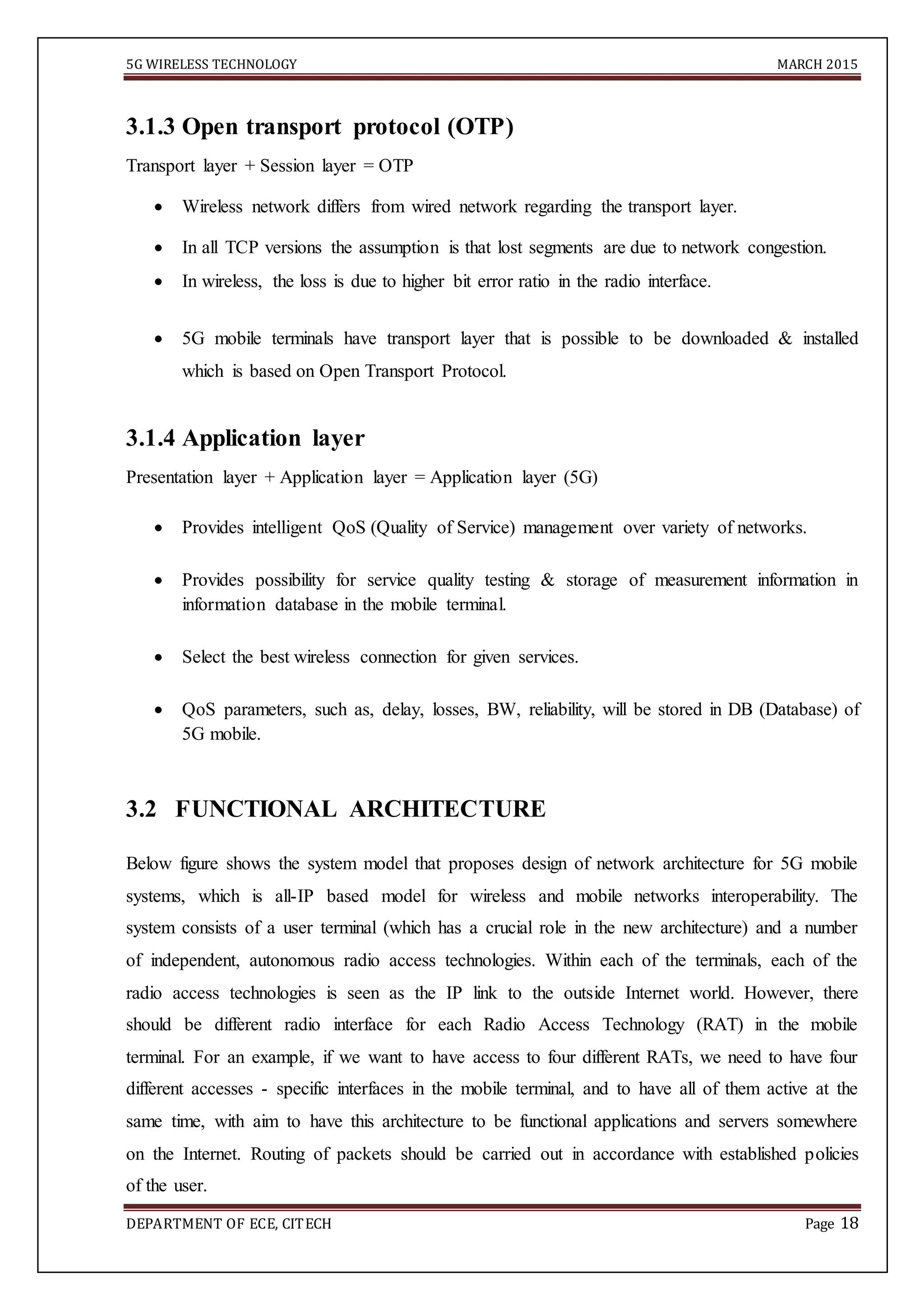 5G WIRELESS TECHNOLOGY MARCH 2015
DEPARTMENT OF ECE, CITECH Page 18
3.1.3 Open transport protocol (OTP)
Transport layer + Session layer = OTP
 Wireless network differs from wired network regarding the transport layer. 

 In all TCP versions the assumption is that lost segments are due to network congestion. 

 In wireless, the loss is due to higher bit error ratio in the radio interface. 

 5G mobile terminals have transport layer that is possible to be downloaded & installed
which is based on Open Transport Protocol. 
3.1.4 Application layer
Presentation layer + Application layer = Application layer (5G)
 Provides intelligent QoS (Quality of Service) management over variety of networks. 

 Provides possibility for service quality testing & storage of measurement information in
information database in the mobile terminal. 

 Select the best wireless connection for given services. 

 QoS parameters, such as, delay, losses, BW, reliability, will be stored in DB (Database) of
5G mobile. 


3.2 FUNCTIONAL ARCHITECTURE
Below figure shows the system model that proposes design of network architecture for 5G mobile
systems, which is all-IP based model for wireless and mobile networks interoperability. The
system consists of a user terminal (which has a crucial role in the new architecture) and a number
of independent, autonomous radio access technologies. Within each of the terminals, each of the
radio access technologies is seen as the IP link to the outside Internet world. However, there
should be different radio interface for each Radio Access Technology (RAT) in the mobile
terminal. For an example, if we want to have access to four different RATs, we need to have four
different accesses - specific interfaces in the mobile terminal, and to have all of them active at the
same time, with aim to have this architecture to be functional applications and servers somewhere
on the Internet. Routing of packets should be carried out in accordance with established policies
of the user.
 