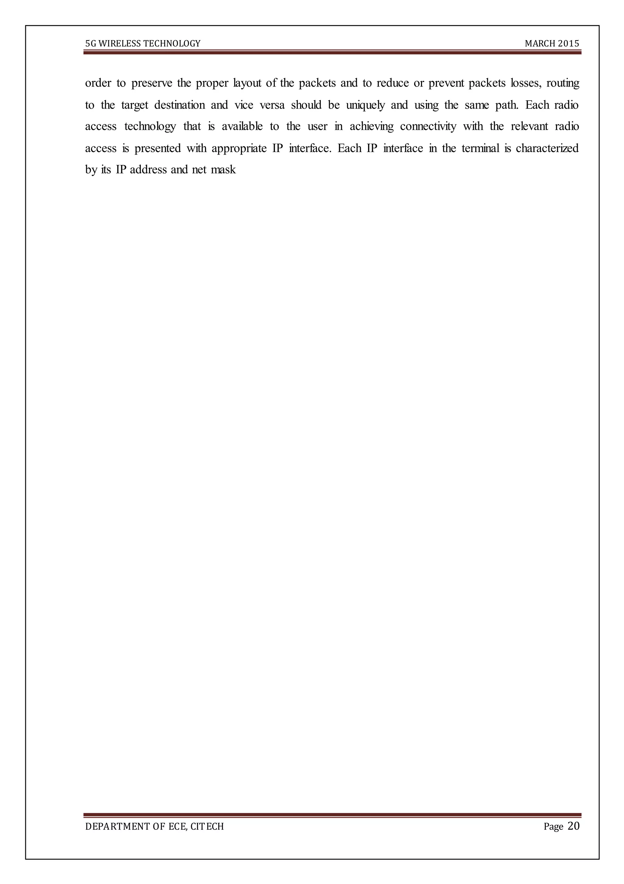 5G WIRELESS TECHNOLOGY MARCH 2015
DEPARTMENT OF ECE, CITECH Page 20
order to preserve the proper layout of the packets and to reduce or prevent packets losses, routing
to the target destination and vice versa should be uniquely and using the same path. Each radio
access technology that is available to the user in achieving connectivity with the relevant radio
access is presented with appropriate IP interface. Each IP interface in the terminal is characterized
by its IP address and net mask
 