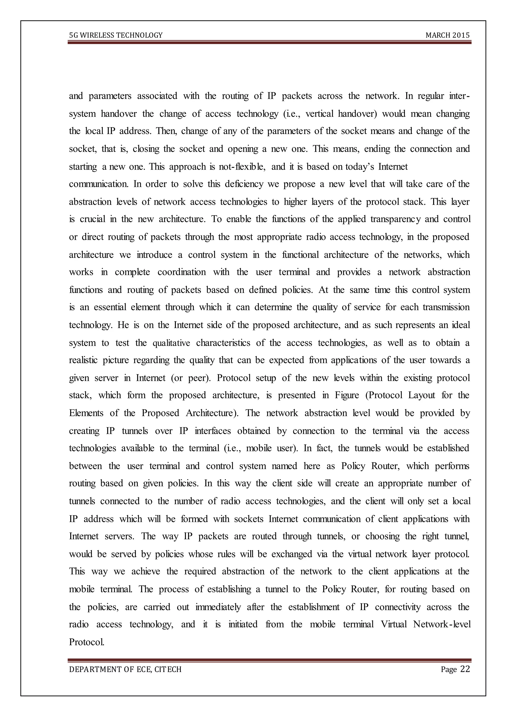 5G WIRELESS TECHNOLOGY MARCH 2015
DEPARTMENT OF ECE, CITECH Page 22
and parameters associated with the routing of IP packets across the network. In regular inter-
system handover the change of access technology (i.e., vertical handover) would mean changing
the local IP address. Then, change of any of the parameters of the socket means and change of the
socket, that is, closing the socket and opening a new one. This means, ending the connection and
starting a new one. This approach is not-flexible, and it is based on today’s Internet
communication. In order to solve this deficiency we propose a new level that will take care of the
abstraction levels of network access technologies to higher layers of the protocol stack. This layer
is crucial in the new architecture. To enable the functions of the applied transparency and control
or direct routing of packets through the most appropriate radio access technology, in the proposed
architecture we introduce a control system in the functional architecture of the networks, which
works in complete coordination with the user terminal and provides a network abstraction
functions and routing of packets based on defined policies. At the same time this control system
is an essential element through which it can determine the quality of service for each transmission
technology. He is on the Internet side of the proposed architecture, and as such represents an ideal
system to test the qualitative characteristics of the access technologies, as well as to obtain a
realistic picture regarding the quality that can be expected from applications of the user towards a
given server in Internet (or peer). Protocol setup of the new levels within the existing protocol
stack, which form the proposed architecture, is presented in Figure (Protocol Layout for the
Elements of the Proposed Architecture). The network abstraction level would be provided by
creating IP tunnels over IP interfaces obtained by connection to the terminal via the access
technologies available to the terminal (i.e., mobile user). In fact, the tunnels would be established
between the user terminal and control system named here as Policy Router, which performs
routing based on given policies. In this way the client side will create an appropriate number of
tunnels connected to the number of radio access technologies, and the client will only set a local
IP address which will be formed with sockets Internet communication of client applications with
Internet servers. The way IP packets are routed through tunnels, or choosing the right tunnel,
would be served by policies whose rules will be exchanged via the virtual network layer protocol.
This way we achieve the required abstraction of the network to the client applications at the
mobile terminal. The process of establishing a tunnel to the Policy Router, for routing based on
the policies, are carried out immediately after the establishment of IP connectivity across the
radio access technology, and it is initiated from the mobile terminal Virtual Network-level
Protocol.
 