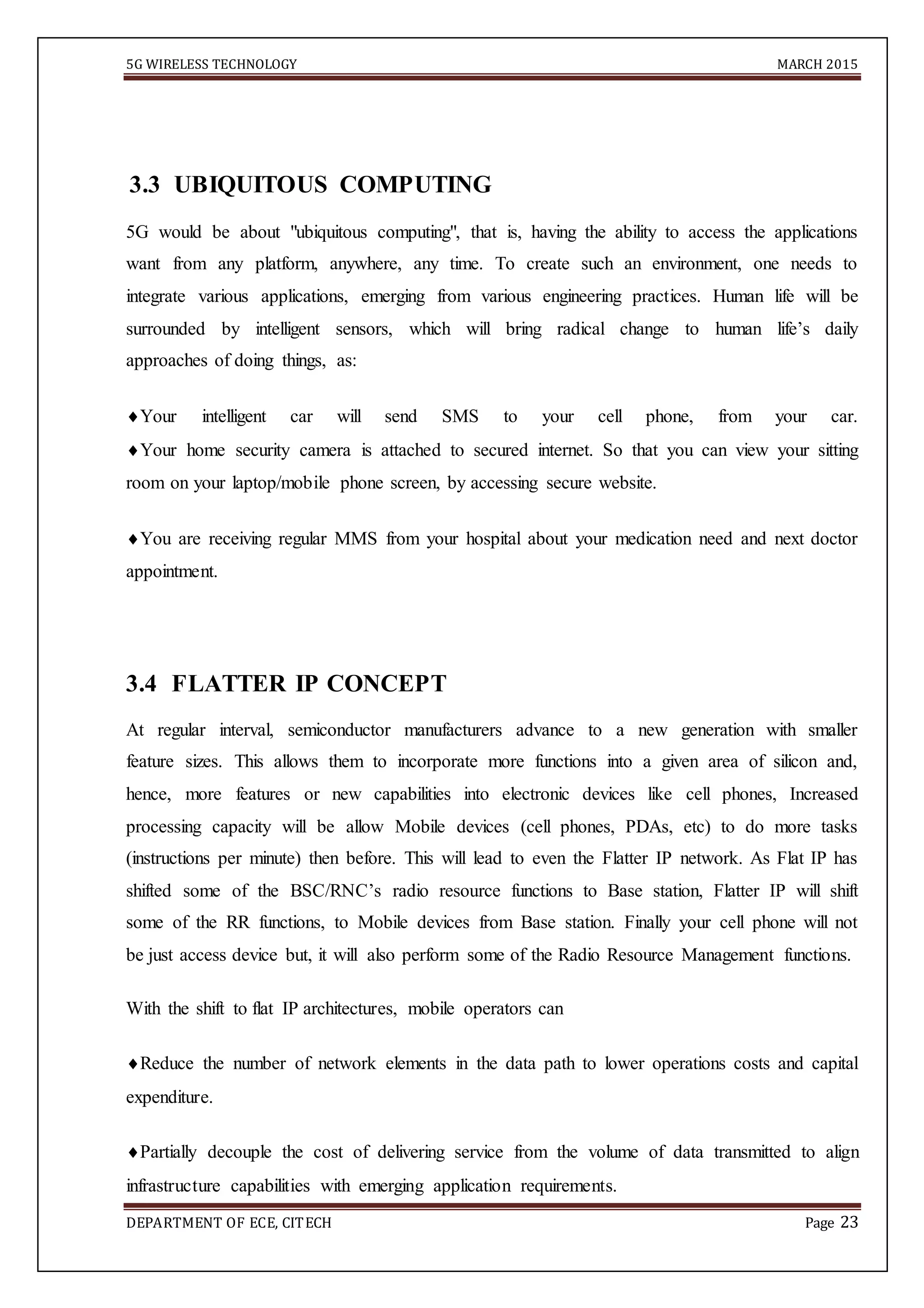 5G WIRELESS TECHNOLOGY MARCH 2015
DEPARTMENT OF ECE, CITECH Page 23
3.3 UBIQUITOUS COMPUTING
5G would be about "ubiquitous computing", that is, having the ability to access the applications
want from any platform, anywhere, any time. To create such an environment, one needs to
integrate various applications, emerging from various engineering practices. Human life will be
surrounded by intelligent sensors, which will bring radical change to human life’s daily
approaches of doing things, as:
Your intelligent car will send SMS to your cell phone, from your car.
Your home security camera is attached to secured internet. So that you can view your sitting
room on your laptop/mobile phone screen, by accessing secure website.
You are receiving regular MMS from your hospital about your medication need and next doctor
appointment.
3.4 FLATTER IP CONCEPT
At regular interval, semiconductor manufacturers advance to a new generation with smaller
feature sizes. This allows them to incorporate more functions into a given area of silicon and,
hence, more features or new capabilities into electronic devices like cell phones, Increased
processing capacity will be allow Mobile devices (cell phones, PDAs, etc) to do more tasks
(instructions per minute) then before. This will lead to even the Flatter IP network. As Flat IP has
shifted some of the BSC/RNC’s radio resource functions to Base station, Flatter IP will shift
some of the RR functions, to Mobile devices from Base station. Finally your cell phone will not
be just access device but, it will also perform some of the Radio Resource Management functions.
With the shift to flat IP architectures, mobile operators can
Reduce the number of network elements in the data path to lower operations costs and capital
expenditure.
Partially decouple the cost of delivering service from the volume of data transmitted to align
infrastructure capabilities with emerging application requirements.
 