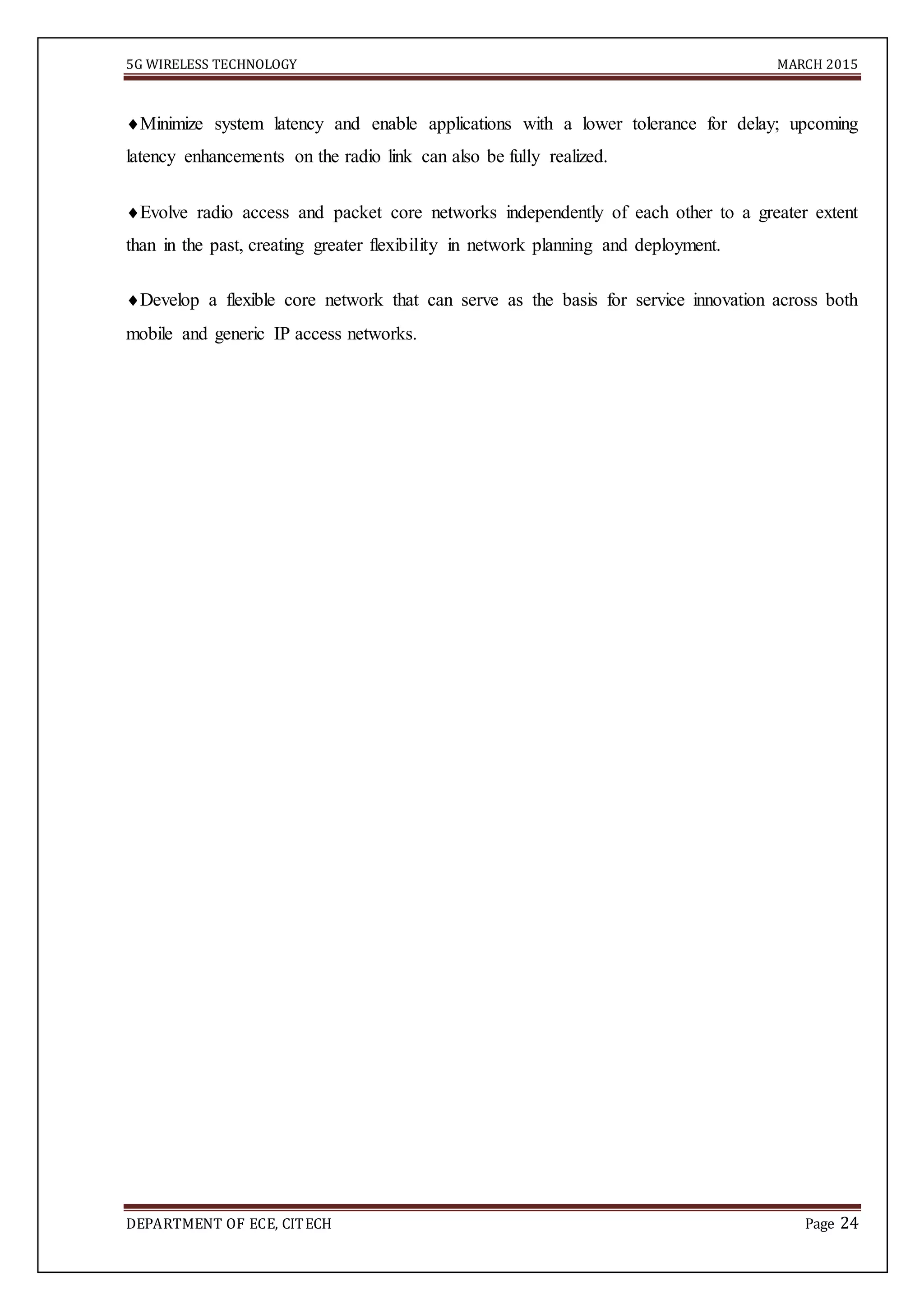 5G WIRELESS TECHNOLOGY MARCH 2015
DEPARTMENT OF ECE, CITECH Page 24
Minimize system latency and enable applications with a lower tolerance for delay; upcoming
latency enhancements on the radio link can also be fully realized.
Evolve radio access and packet core networks independently of each other to a greater extent
than in the past, creating greater flexibility in network planning and deployment.
Develop a flexible core network that can serve as the basis for service innovation across both
mobile and generic IP access networks.
 