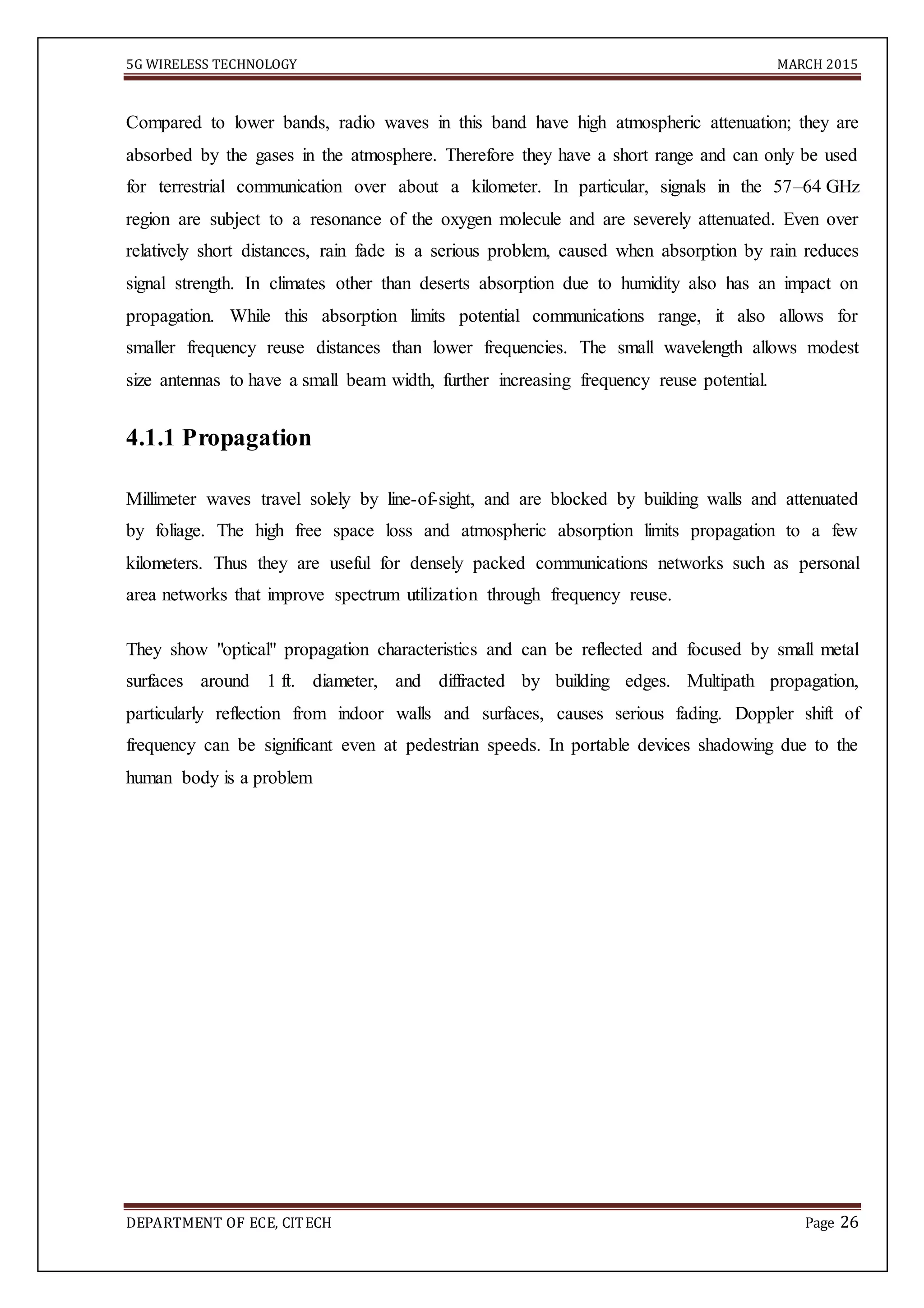 5G WIRELESS TECHNOLOGY MARCH 2015
DEPARTMENT OF ECE, CITECH Page 26
Compared to lower bands, radio waves in this band have high atmospheric attenuation; they are
absorbed by the gases in the atmosphere. Therefore they have a short range and can only be used
for terrestrial communication over about a kilometer. In particular, signals in the 57–64 GHz
region are subject to a resonance of the oxygen molecule and are severely attenuated. Even over
relatively short distances, rain fade is a serious problem, caused when absorption by rain reduces
signal strength. In climates other than deserts absorption due to humidity also has an impact on
propagation. While this absorption limits potential communications range, it also allows for
smaller frequency reuse distances than lower frequencies. The small wavelength allows modest
size antennas to have a small beam width, further increasing frequency reuse potential.
4.1.1 Propagation
Millimeter waves travel solely by line-of-sight, and are blocked by building walls and attenuated
by foliage. The high free space loss and atmospheric absorption limits propagation to a few
kilometers. Thus they are useful for densely packed communications networks such as personal
area networks that improve spectrum utilization through frequency reuse.
They show "optical" propagation characteristics and can be reflected and focused by small metal
surfaces around 1 ft. diameter, and diffracted by building edges. Multipath propagation,
particularly reflection from indoor walls and surfaces, causes serious fading. Doppler shift of
frequency can be significant even at pedestrian speeds. In portable devices shadowing due to the
human body is a problem
 