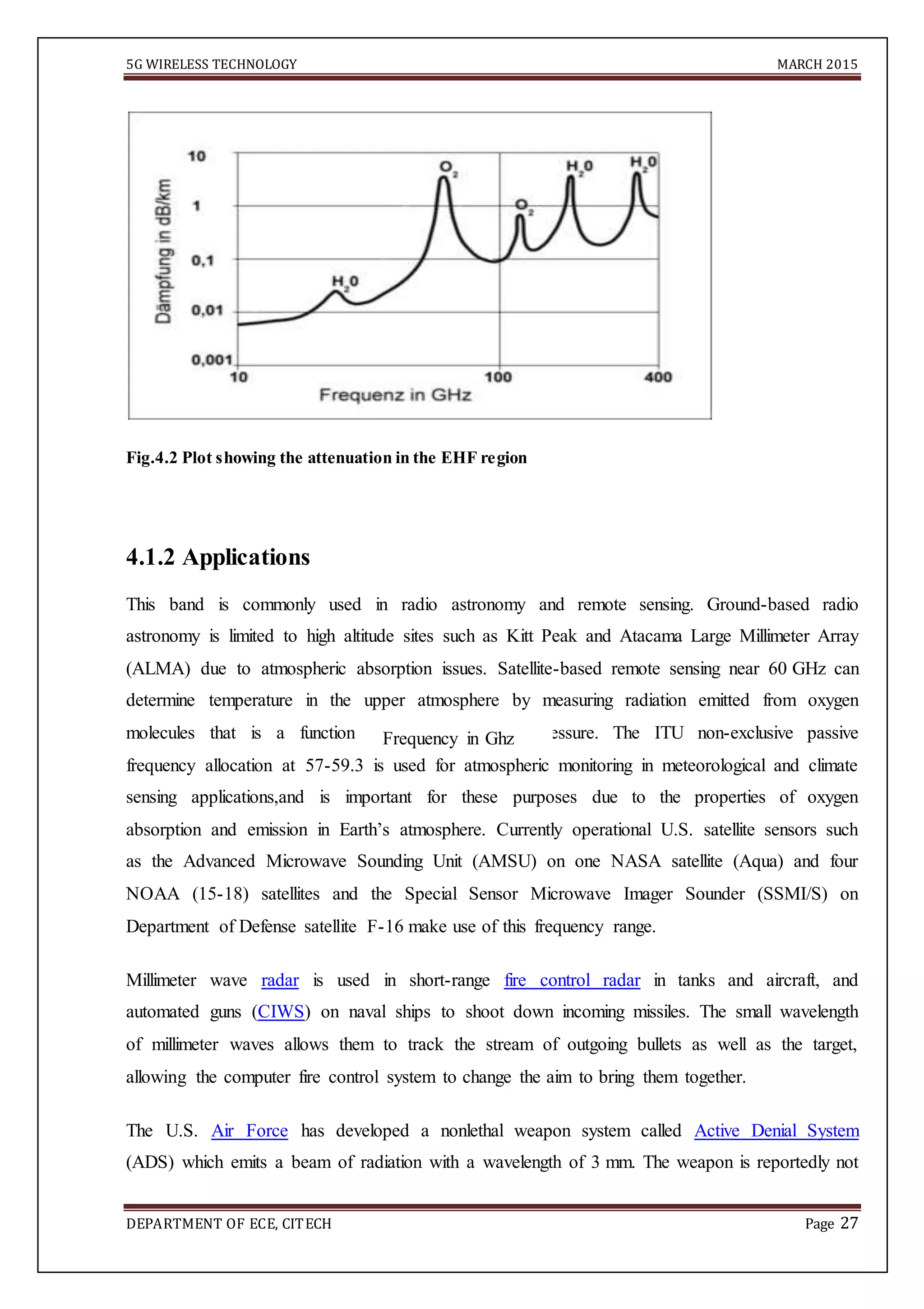 5G WIRELESS TECHNOLOGY MARCH 2015
DEPARTMENT OF ECE, CITECH Page 27
Fig.4.2 Plot showing the attenuation in the EHF region
4.1.2 Applications
This band is commonly used in radio astronomy and remote sensing. Ground-based radio
astronomy is limited to high altitude sites such as Kitt Peak and Atacama Large Millimeter Array
(ALMA) due to atmospheric absorption issues. Satellite-based remote sensing near 60 GHz can
determine temperature in the upper atmosphere by measuring radiation emitted from oxygen
molecules that is a function of temperature and pressure. The ITU non-exclusive passive
frequency allocation at 57-59.3 is used for atmospheric monitoring in meteorological and climate
sensing applications,and is important for these purposes due to the properties of oxygen
absorption and emission in Earth’s atmosphere. Currently operational U.S. satellite sensors such
as the Advanced Microwave Sounding Unit (AMSU) on one NASA satellite (Aqua) and four
NOAA (15-18) satellites and the Special Sensor Microwave Imager Sounder (SSMI/S) on
Department of Defense satellite F-16 make use of this frequency range.
Millimeter wave radar is used in short-range fire control radar in tanks and aircraft, and
automated guns (CIWS) on naval ships to shoot down incoming missiles. The small wavelength
of millimeter waves allows them to track the stream of outgoing bullets as well as the target,
allowing the computer fire control system to change the aim to bring them together.
The U.S. Air Force has developed a nonlethal weapon system called Active Denial System
(ADS) which emits a beam of radiation with a wavelength of 3 mm. The weapon is reportedly not
Frequency in Ghz
 