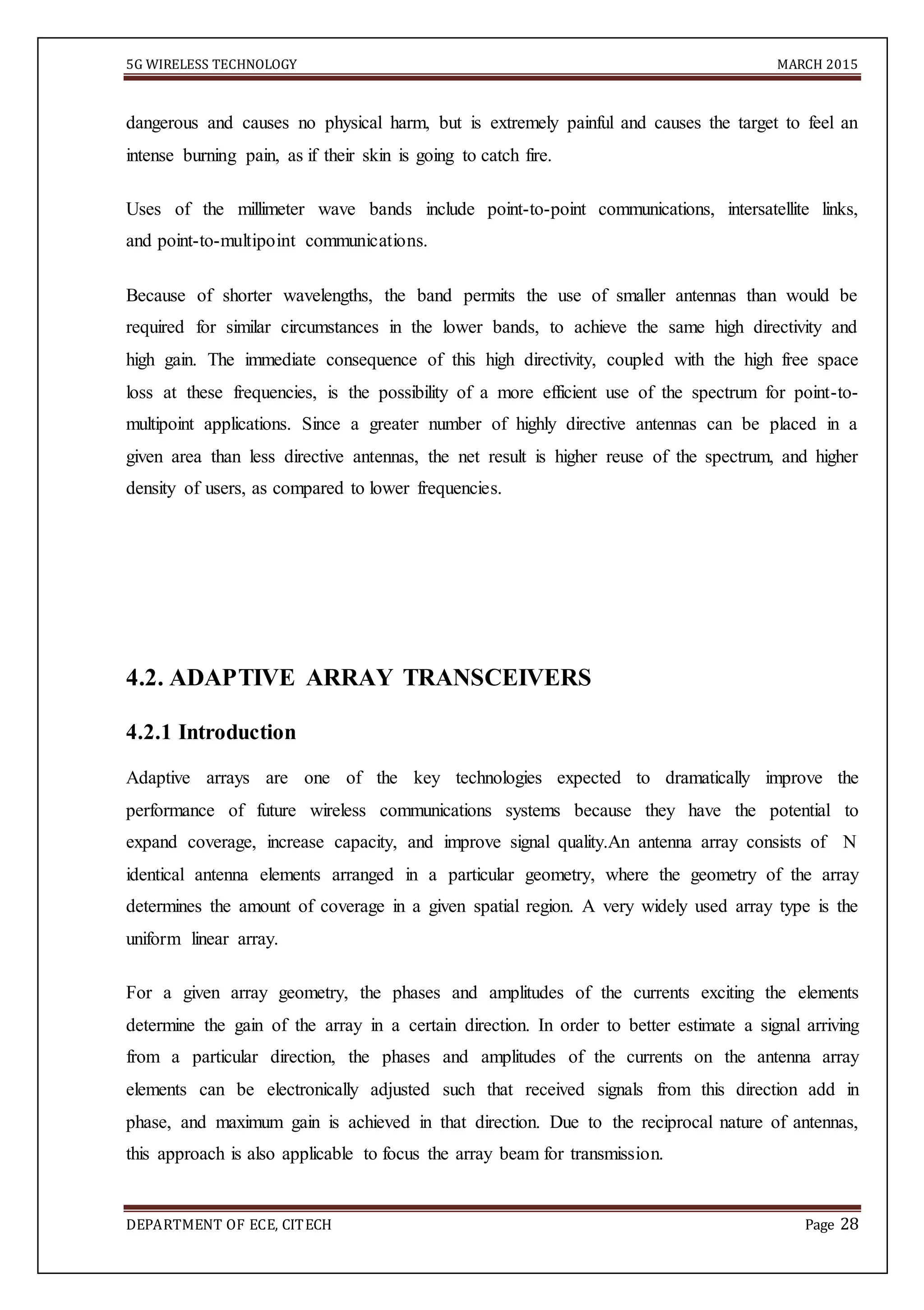 5G WIRELESS TECHNOLOGY MARCH 2015
DEPARTMENT OF ECE, CITECH Page 28
dangerous and causes no physical harm, but is extremely painful and causes the target to feel an
intense burning pain, as if their skin is going to catch fire.
Uses of the millimeter wave bands include point-to-point communications, intersatellite links,
and point-to-multipoint communications.
Because of shorter wavelengths, the band permits the use of smaller antennas than would be
required for similar circumstances in the lower bands, to achieve the same high directivity and
high gain. The immediate consequence of this high directivity, coupled with the high free space
loss at these frequencies, is the possibility of a more efficient use of the spectrum for point-to-
multipoint applications. Since a greater number of highly directive antennas can be placed in a
given area than less directive antennas, the net result is higher reuse of the spectrum, and higher
density of users, as compared to lower frequencies.


4.2. ADAPTIVE ARRAY TRANSCEIVERS
4.2.1 Introduction
Adaptive arrays are one of the key technologies expected to dramatically improve the
performance of future wireless communications systems because they have the potential to
expand coverage, increase capacity, and improve signal quality.An antenna array consists of N
identical antenna elements arranged in a particular geometry, where the geometry of the array
determines the amount of coverage in a given spatial region. A very widely used array type is the
uniform linear array.
For a given array geometry, the phases and amplitudes of the currents exciting the elements
determine the gain of the array in a certain direction. In order to better estimate a signal arriving
from a particular direction, the phases and amplitudes of the currents on the antenna array
elements can be electronically adjusted such that received signals from this direction add in
phase, and maximum gain is achieved in that direction. Due to the reciprocal nature of antennas,
this approach is also applicable to focus the array beam for transmission.
 