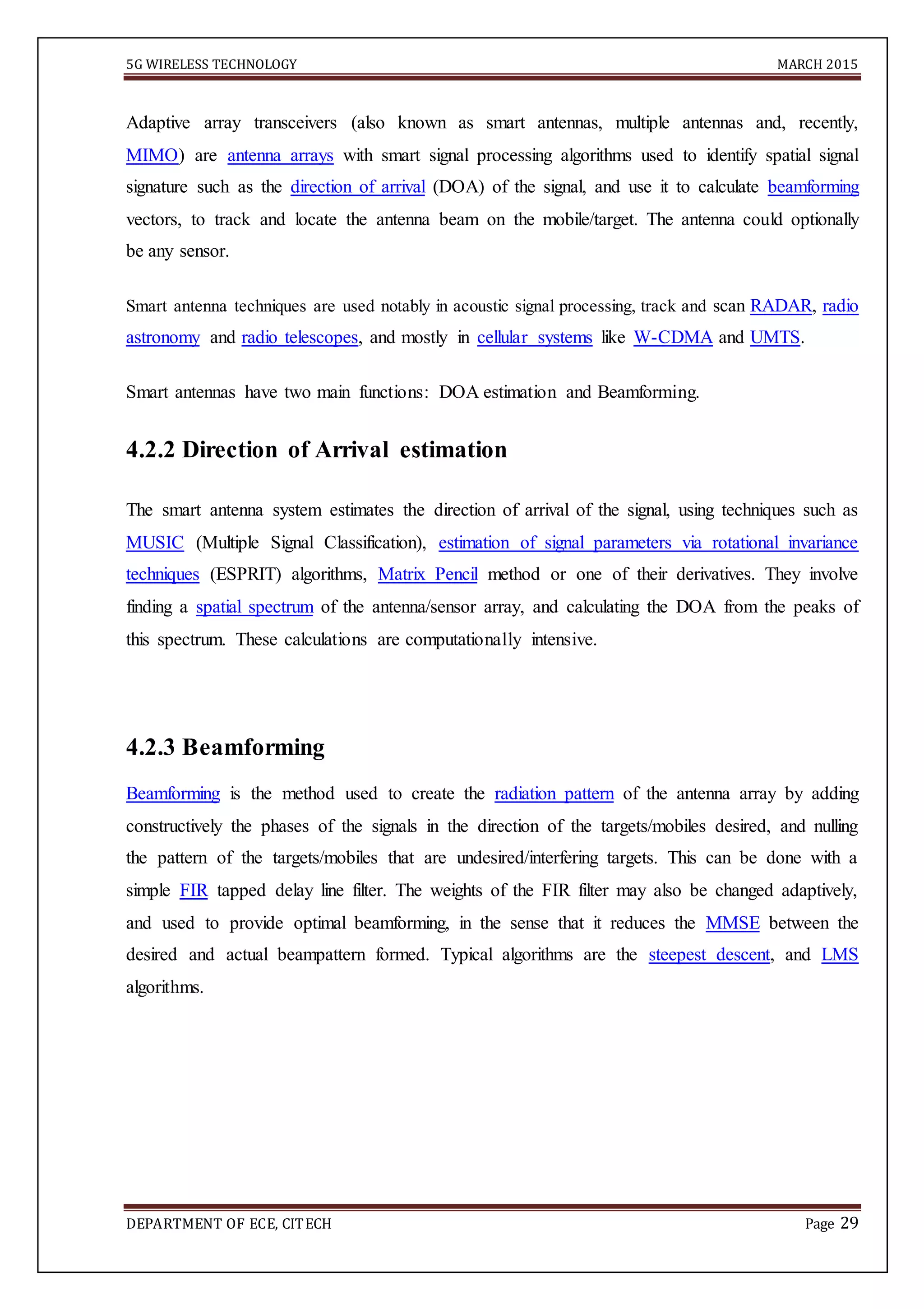 5G WIRELESS TECHNOLOGY MARCH 2015
DEPARTMENT OF ECE, CITECH Page 29
Adaptive array transceivers (also known as smart antennas, multiple antennas and, recently,
MIMO) are antenna arrays with smart signal processing algorithms used to identify spatial signal
signature such as the direction of arrival (DOA) of the signal, and use it to calculate beamforming
vectors, to track and locate the antenna beam on the mobile/target. The antenna could optionally
be any sensor.
Smart antenna techniques are used notably in acoustic signal processing, track and scan RADAR, radio
astronomy and radio telescopes, and mostly in cellular systems like W-CDMA and UMTS.
Smart antennas have two main functions: DOA estimation and Beamforming.
4.2.2 Direction of Arrival estimation
The smart antenna system estimates the direction of arrival of the signal, using techniques such as
MUSIC (Multiple Signal Classification), estimation of signal parameters via rotational invariance
techniques (ESPRIT) algorithms, Matrix Pencil method or one of their derivatives. They involve
finding a spatial spectrum of the antenna/sensor array, and calculating the DOA from the peaks of
this spectrum. These calculations are computationally intensive.
4.2.3 Beamforming
Beamforming is the method used to create the radiation pattern of the antenna array by adding
constructively the phases of the signals in the direction of the targets/mobiles desired, and nulling
the pattern of the targets/mobiles that are undesired/interfering targets. This can be done with a
simple FIR tapped delay line filter. The weights of the FIR filter may also be changed adaptively,
and used to provide optimal beamforming, in the sense that it reduces the MMSE between the
desired and actual beampattern formed. Typical algorithms are the steepest descent, and LMS
algorithms.
 