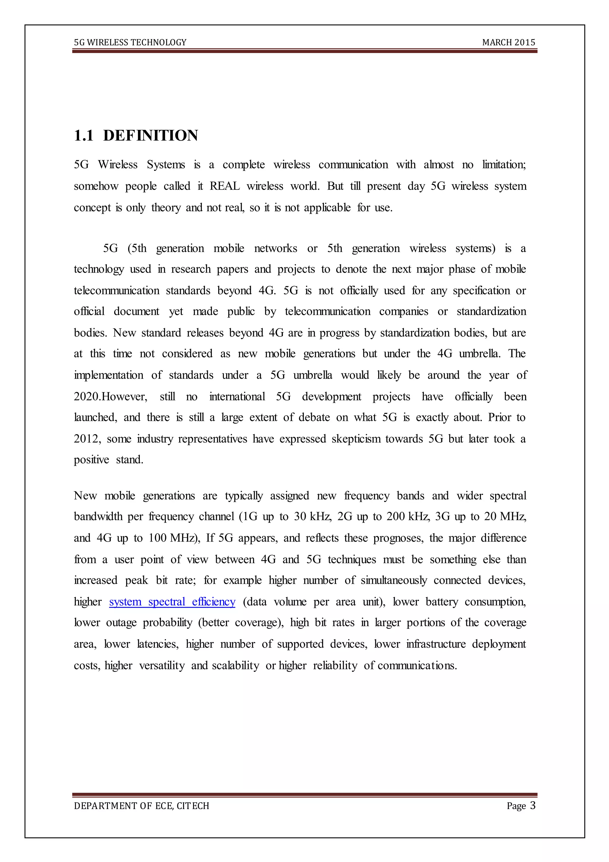 5G WIRELESS TECHNOLOGY MARCH 2015
DEPARTMENT OF ECE, CITECH Page 3
1.1 DEFINITION
5G Wireless Systems is a complete wireless communication with almost no limitation;
somehow people called it REAL wireless world. But till present day 5G wireless system
concept is only theory and not real, so it is not applicable for use.
5G (5th generation mobile networks or 5th generation wireless systems) is a
technology used in research papers and projects to denote the next major phase of mobile
telecommunication standards beyond 4G. 5G is not officially used for any specification or
official document yet made public by telecommunication companies or standardization
bodies. New standard releases beyond 4G are in progress by standardization bodies, but are
at this time not considered as new mobile generations but under the 4G umbrella. The
implementation of standards under a 5G umbrella would likely be around the year of
2020.However, still no international 5G development projects have officially been
launched, and there is still a large extent of debate on what 5G is exactly about. Prior to
2012, some industry representatives have expressed skepticism towards 5G but later took a
positive stand.
New mobile generations are typically assigned new frequency bands and wider spectral
bandwidth per frequency channel (1G up to 30 kHz, 2G up to 200 kHz, 3G up to 20 MHz,
and 4G up to 100 MHz), If 5G appears, and reflects these prognoses, the major difference
from a user point of view between 4G and 5G techniques must be something else than
increased peak bit rate; for example higher number of simultaneously connected devices,
higher system spectral efficiency (data volume per area unit), lower battery consumption,
lower outage probability (better coverage), high bit rates in larger portions of the coverage
area, lower latencies, higher number of supported devices, lower infrastructure deployment
costs, higher versatility and scalability or higher reliability of communications.
 